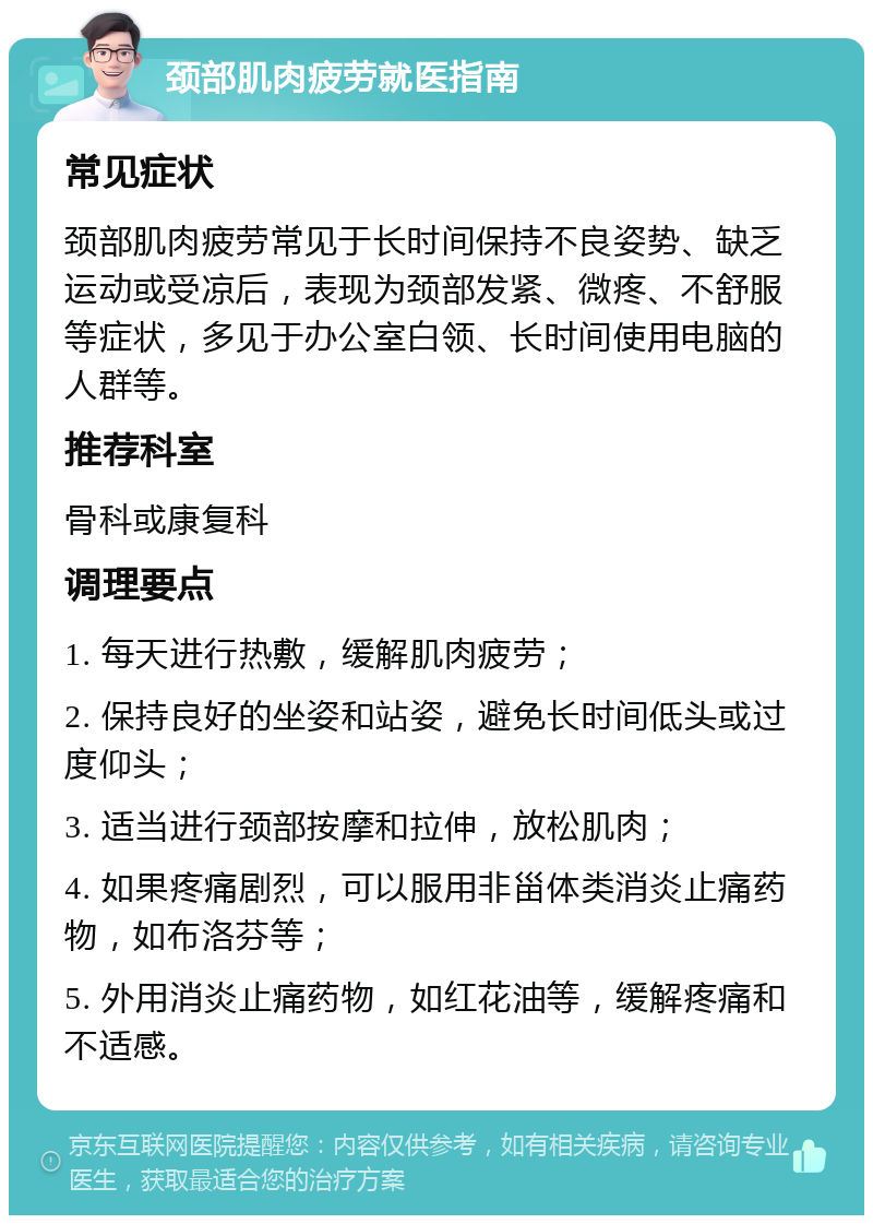 颈部肌肉疲劳就医指南 常见症状 颈部肌肉疲劳常见于长时间保持不良姿势、缺乏运动或受凉后，表现为颈部发紧、微疼、不舒服等症状，多见于办公室白领、长时间使用电脑的人群等。 推荐科室 骨科或康复科 调理要点 1. 每天进行热敷，缓解肌肉疲劳； 2. 保持良好的坐姿和站姿，避免长时间低头或过度仰头； 3. 适当进行颈部按摩和拉伸，放松肌肉； 4. 如果疼痛剧烈，可以服用非甾体类消炎止痛药物，如布洛芬等； 5. 外用消炎止痛药物，如红花油等，缓解疼痛和不适感。