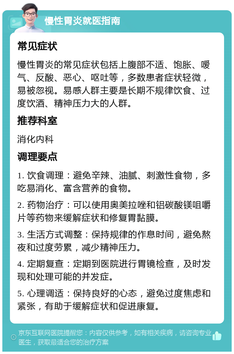 慢性胃炎就医指南 常见症状 慢性胃炎的常见症状包括上腹部不适、饱胀、嗳气、反酸、恶心、呕吐等，多数患者症状轻微，易被忽视。易感人群主要是长期不规律饮食、过度饮酒、精神压力大的人群。 推荐科室 消化内科 调理要点 1. 饮食调理：避免辛辣、油腻、刺激性食物，多吃易消化、富含营养的食物。 2. 药物治疗：可以使用奥美拉唑和铝碳酸镁咀嚼片等药物来缓解症状和修复胃黏膜。 3. 生活方式调整：保持规律的作息时间，避免熬夜和过度劳累，减少精神压力。 4. 定期复查：定期到医院进行胃镜检查，及时发现和处理可能的并发症。 5. 心理调适：保持良好的心态，避免过度焦虑和紧张，有助于缓解症状和促进康复。