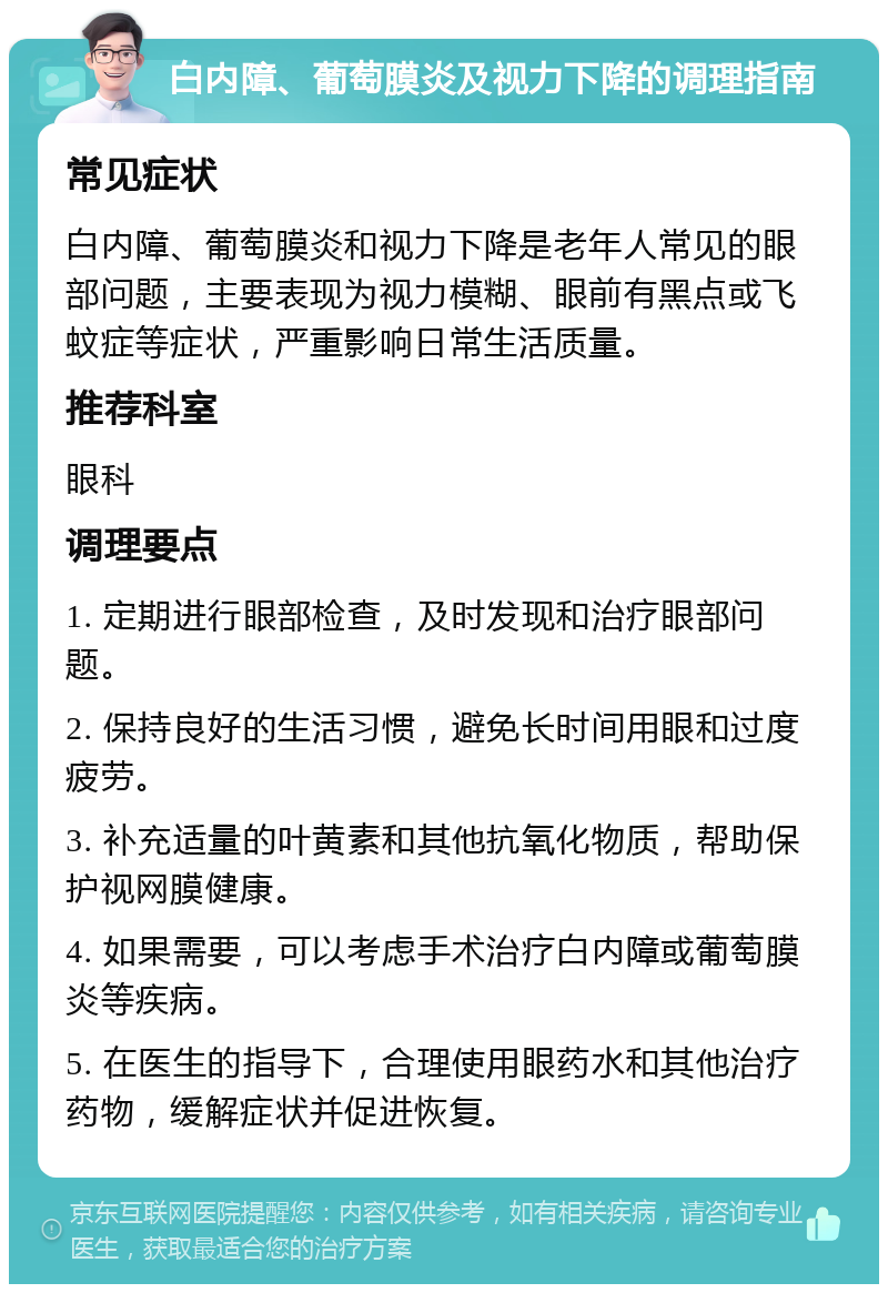 白内障、葡萄膜炎及视力下降的调理指南 常见症状 白内障、葡萄膜炎和视力下降是老年人常见的眼部问题，主要表现为视力模糊、眼前有黑点或飞蚊症等症状，严重影响日常生活质量。 推荐科室 眼科 调理要点 1. 定期进行眼部检查，及时发现和治疗眼部问题。 2. 保持良好的生活习惯，避免长时间用眼和过度疲劳。 3. 补充适量的叶黄素和其他抗氧化物质，帮助保护视网膜健康。 4. 如果需要，可以考虑手术治疗白内障或葡萄膜炎等疾病。 5. 在医生的指导下，合理使用眼药水和其他治疗药物，缓解症状并促进恢复。