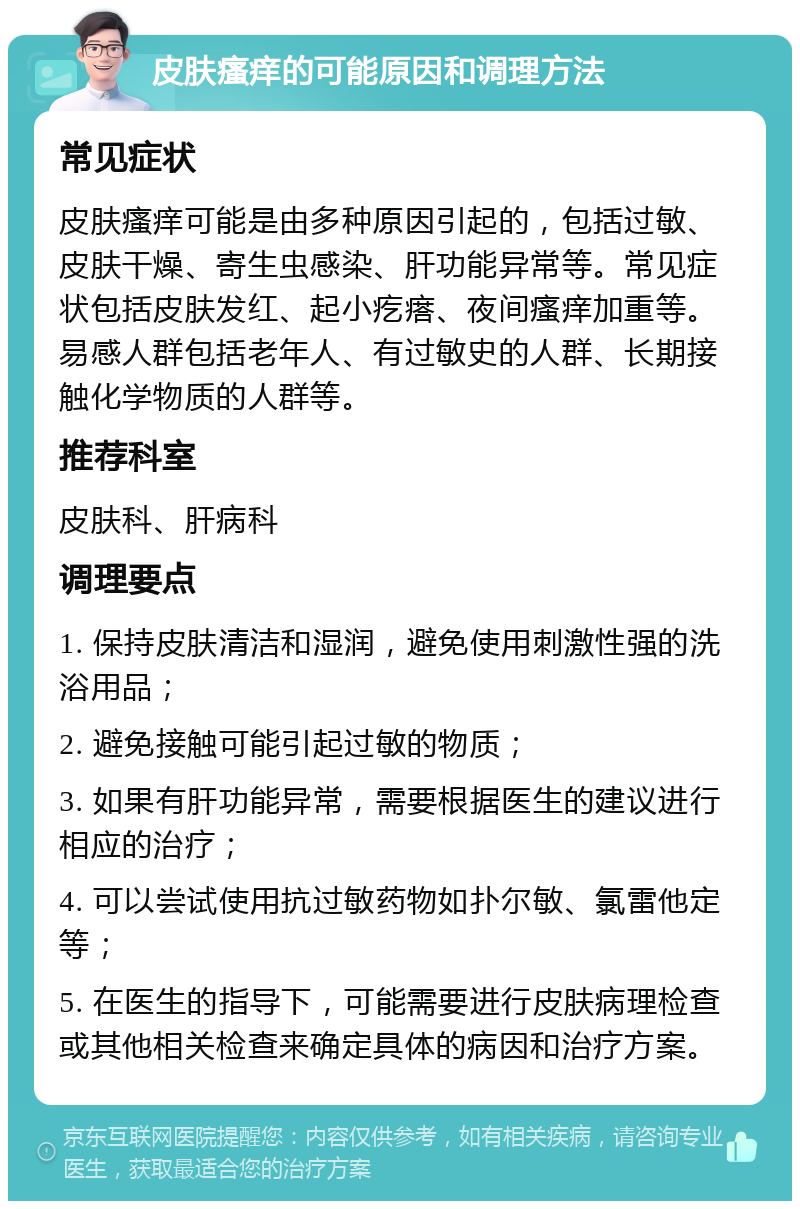 皮肤瘙痒的可能原因和调理方法 常见症状 皮肤瘙痒可能是由多种原因引起的，包括过敏、皮肤干燥、寄生虫感染、肝功能异常等。常见症状包括皮肤发红、起小疙瘩、夜间瘙痒加重等。易感人群包括老年人、有过敏史的人群、长期接触化学物质的人群等。 推荐科室 皮肤科、肝病科 调理要点 1. 保持皮肤清洁和湿润，避免使用刺激性强的洗浴用品； 2. 避免接触可能引起过敏的物质； 3. 如果有肝功能异常，需要根据医生的建议进行相应的治疗； 4. 可以尝试使用抗过敏药物如扑尔敏、氯雷他定等； 5. 在医生的指导下，可能需要进行皮肤病理检查或其他相关检查来确定具体的病因和治疗方案。