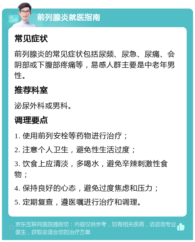 前列腺炎就医指南 常见症状 前列腺炎的常见症状包括尿频、尿急、尿痛、会阴部或下腹部疼痛等，易感人群主要是中老年男性。 推荐科室 泌尿外科或男科。 调理要点 1. 使用前列安栓等药物进行治疗； 2. 注意个人卫生，避免性生活过度； 3. 饮食上应清淡，多喝水，避免辛辣刺激性食物； 4. 保持良好的心态，避免过度焦虑和压力； 5. 定期复查，遵医嘱进行治疗和调理。