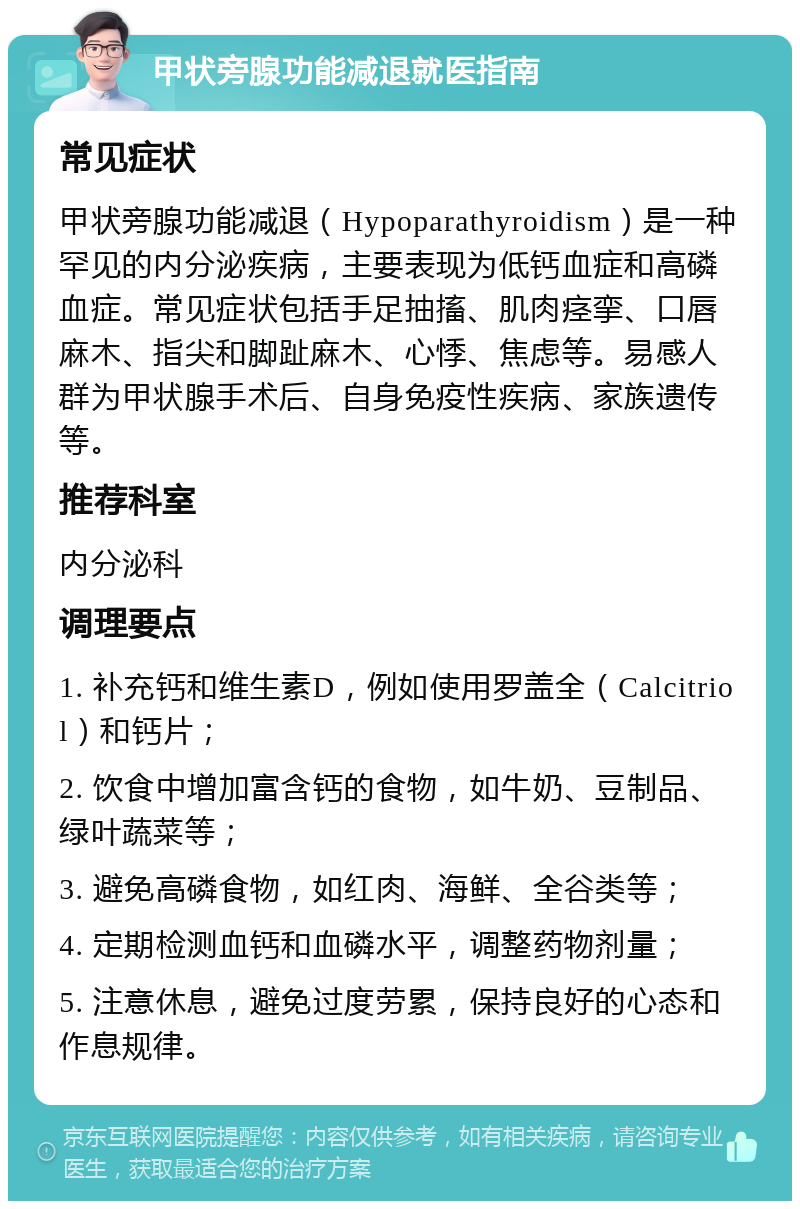 甲状旁腺功能减退就医指南 常见症状 甲状旁腺功能减退（Hypoparathyroidism）是一种罕见的内分泌疾病，主要表现为低钙血症和高磷血症。常见症状包括手足抽搐、肌肉痉挛、口唇麻木、指尖和脚趾麻木、心悸、焦虑等。易感人群为甲状腺手术后、自身免疫性疾病、家族遗传等。 推荐科室 内分泌科 调理要点 1. 补充钙和维生素D，例如使用罗盖全（Calcitriol）和钙片； 2. 饮食中增加富含钙的食物，如牛奶、豆制品、绿叶蔬菜等； 3. 避免高磷食物，如红肉、海鲜、全谷类等； 4. 定期检测血钙和血磷水平，调整药物剂量； 5. 注意休息，避免过度劳累，保持良好的心态和作息规律。