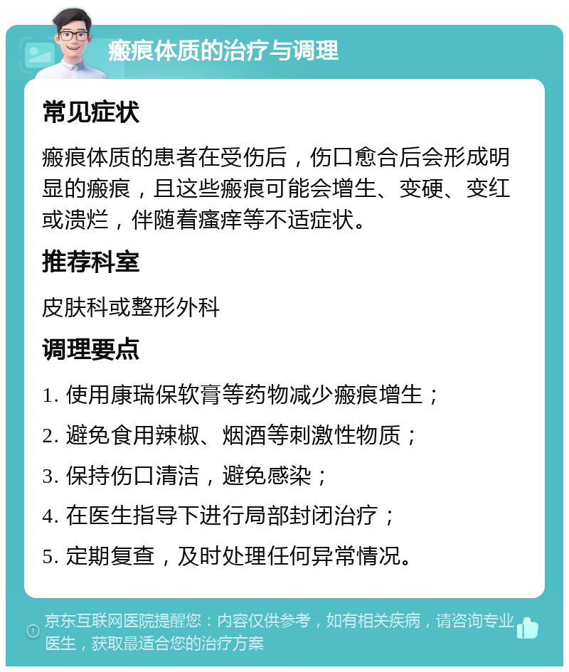 瘢痕体质的治疗与调理 常见症状 瘢痕体质的患者在受伤后，伤口愈合后会形成明显的瘢痕，且这些瘢痕可能会增生、变硬、变红或溃烂，伴随着瘙痒等不适症状。 推荐科室 皮肤科或整形外科 调理要点 1. 使用康瑞保软膏等药物减少瘢痕增生； 2. 避免食用辣椒、烟酒等刺激性物质； 3. 保持伤口清洁，避免感染； 4. 在医生指导下进行局部封闭治疗； 5. 定期复查，及时处理任何异常情况。