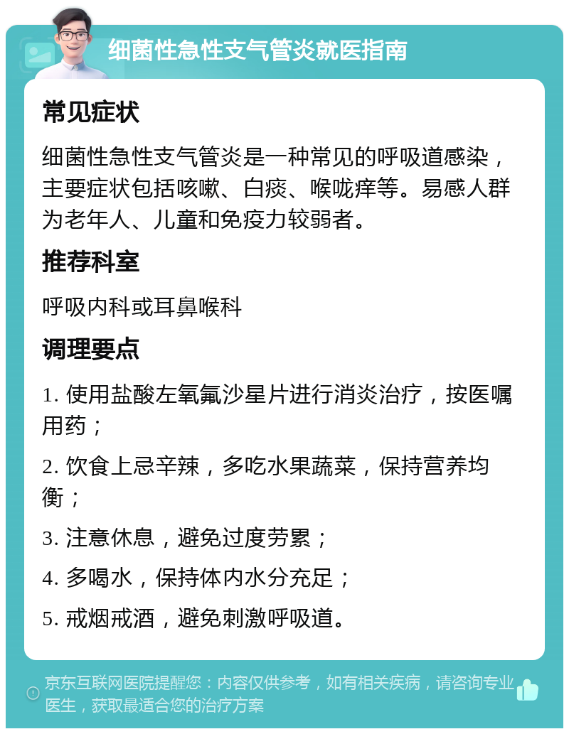 细菌性急性支气管炎就医指南 常见症状 细菌性急性支气管炎是一种常见的呼吸道感染，主要症状包括咳嗽、白痰、喉咙痒等。易感人群为老年人、儿童和免疫力较弱者。 推荐科室 呼吸内科或耳鼻喉科 调理要点 1. 使用盐酸左氧氟沙星片进行消炎治疗，按医嘱用药； 2. 饮食上忌辛辣，多吃水果蔬菜，保持营养均衡； 3. 注意休息，避免过度劳累； 4. 多喝水，保持体内水分充足； 5. 戒烟戒酒，避免刺激呼吸道。