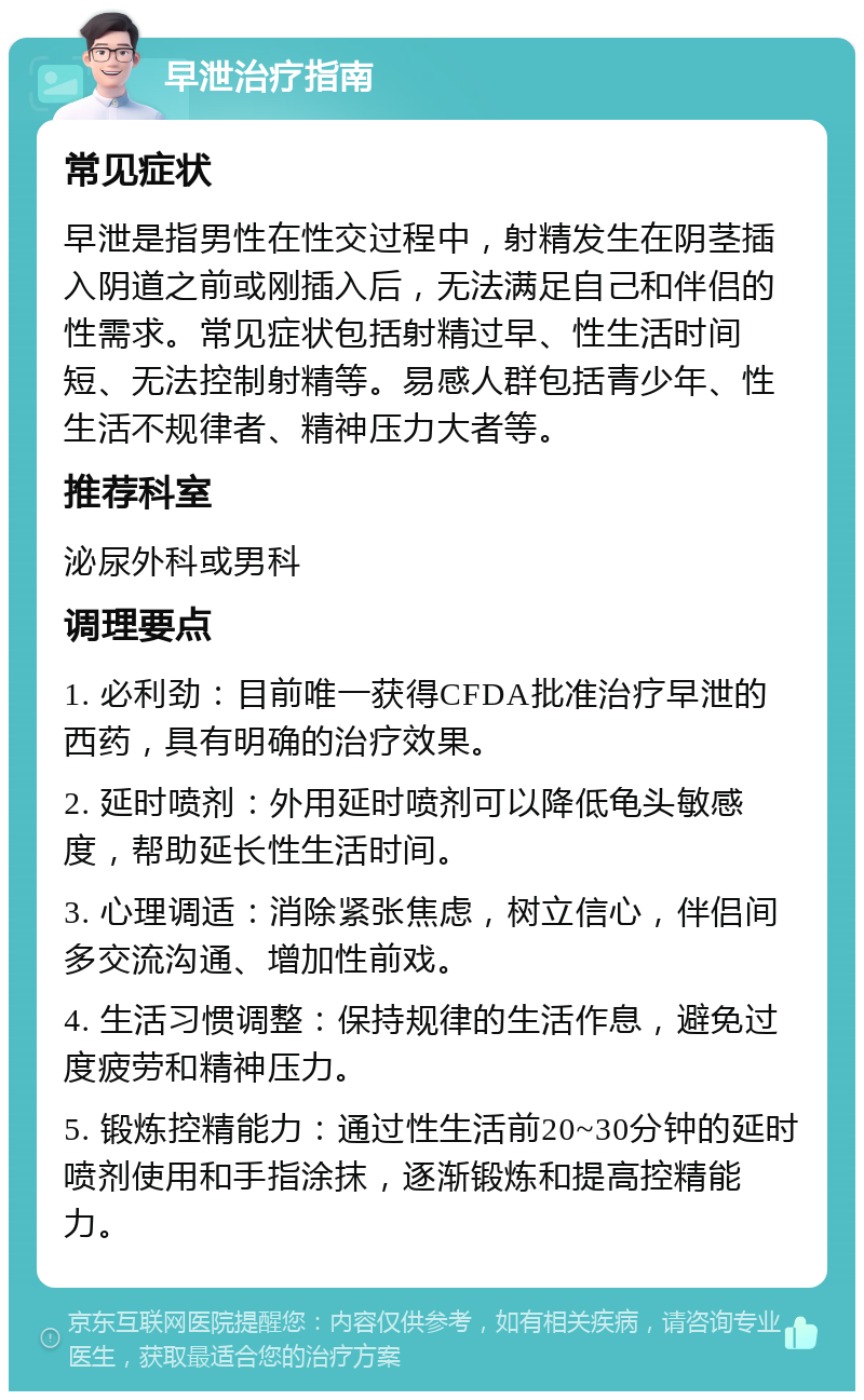 早泄治疗指南 常见症状 早泄是指男性在性交过程中，射精发生在阴茎插入阴道之前或刚插入后，无法满足自己和伴侣的性需求。常见症状包括射精过早、性生活时间短、无法控制射精等。易感人群包括青少年、性生活不规律者、精神压力大者等。 推荐科室 泌尿外科或男科 调理要点 1. 必利劲：目前唯一获得CFDA批准治疗早泄的西药，具有明确的治疗效果。 2. 延时喷剂：外用延时喷剂可以降低龟头敏感度，帮助延长性生活时间。 3. 心理调适：消除紧张焦虑，树立信心，伴侣间多交流沟通、增加性前戏。 4. 生活习惯调整：保持规律的生活作息，避免过度疲劳和精神压力。 5. 锻炼控精能力：通过性生活前20~30分钟的延时喷剂使用和手指涂抹，逐渐锻炼和提高控精能力。