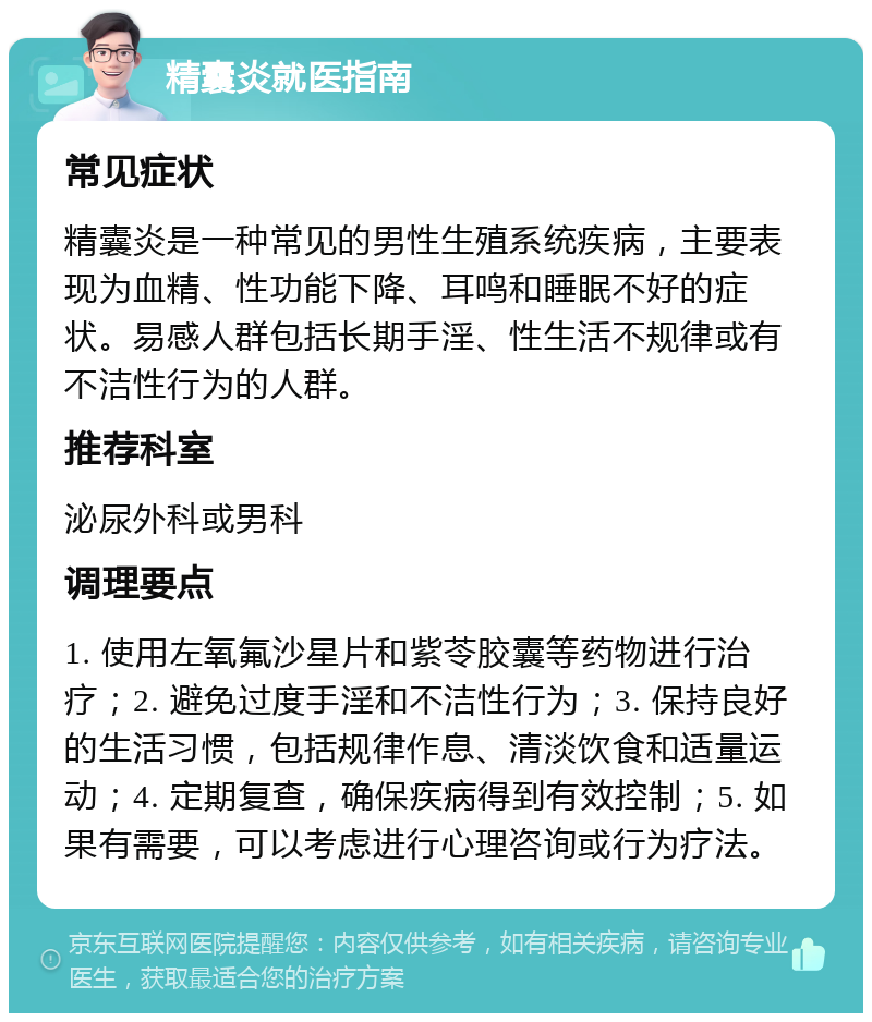 精囊炎就医指南 常见症状 精囊炎是一种常见的男性生殖系统疾病，主要表现为血精、性功能下降、耳鸣和睡眠不好的症状。易感人群包括长期手淫、性生活不规律或有不洁性行为的人群。 推荐科室 泌尿外科或男科 调理要点 1. 使用左氧氟沙星片和紫苓胶囊等药物进行治疗；2. 避免过度手淫和不洁性行为；3. 保持良好的生活习惯，包括规律作息、清淡饮食和适量运动；4. 定期复查，确保疾病得到有效控制；5. 如果有需要，可以考虑进行心理咨询或行为疗法。