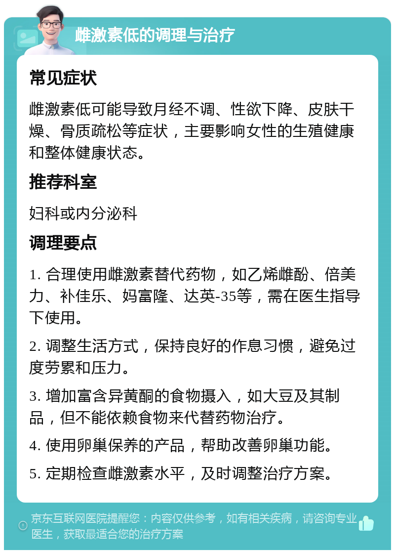 雌激素低的调理与治疗 常见症状 雌激素低可能导致月经不调、性欲下降、皮肤干燥、骨质疏松等症状，主要影响女性的生殖健康和整体健康状态。 推荐科室 妇科或内分泌科 调理要点 1. 合理使用雌激素替代药物，如乙烯雌酚、倍美力、补佳乐、妈富隆、达英-35等，需在医生指导下使用。 2. 调整生活方式，保持良好的作息习惯，避免过度劳累和压力。 3. 增加富含异黄酮的食物摄入，如大豆及其制品，但不能依赖食物来代替药物治疗。 4. 使用卵巢保养的产品，帮助改善卵巢功能。 5. 定期检查雌激素水平，及时调整治疗方案。