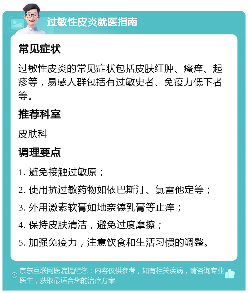 过敏性皮炎就医指南 常见症状 过敏性皮炎的常见症状包括皮肤红肿、瘙痒、起疹等，易感人群包括有过敏史者、免疫力低下者等。 推荐科室 皮肤科 调理要点 1. 避免接触过敏原； 2. 使用抗过敏药物如依巴斯汀、氯雷他定等； 3. 外用激素软膏如地奈德乳膏等止痒； 4. 保持皮肤清洁，避免过度摩擦； 5. 加强免疫力，注意饮食和生活习惯的调整。