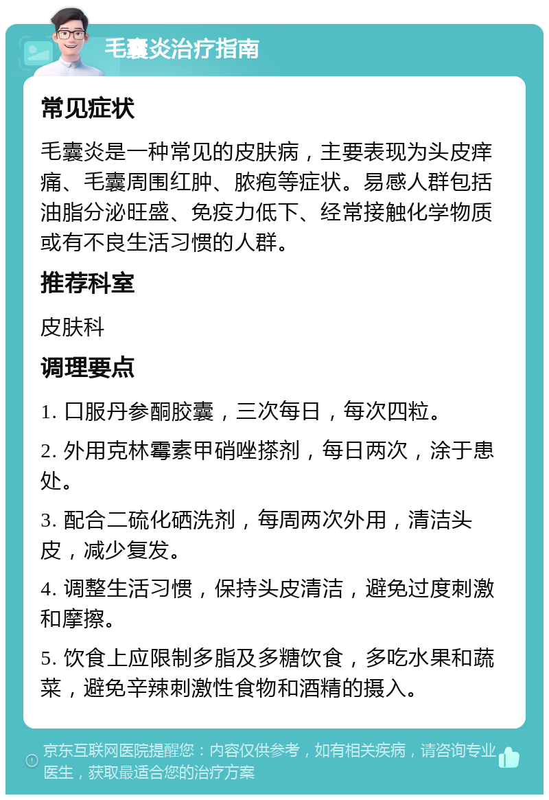 毛囊炎治疗指南 常见症状 毛囊炎是一种常见的皮肤病，主要表现为头皮痒痛、毛囊周围红肿、脓疱等症状。易感人群包括油脂分泌旺盛、免疫力低下、经常接触化学物质或有不良生活习惯的人群。 推荐科室 皮肤科 调理要点 1. 口服丹参酮胶囊，三次每日，每次四粒。 2. 外用克林霉素甲硝唑搽剂，每日两次，涂于患处。 3. 配合二硫化硒洗剂，每周两次外用，清洁头皮，减少复发。 4. 调整生活习惯，保持头皮清洁，避免过度刺激和摩擦。 5. 饮食上应限制多脂及多糖饮食，多吃水果和蔬菜，避免辛辣刺激性食物和酒精的摄入。