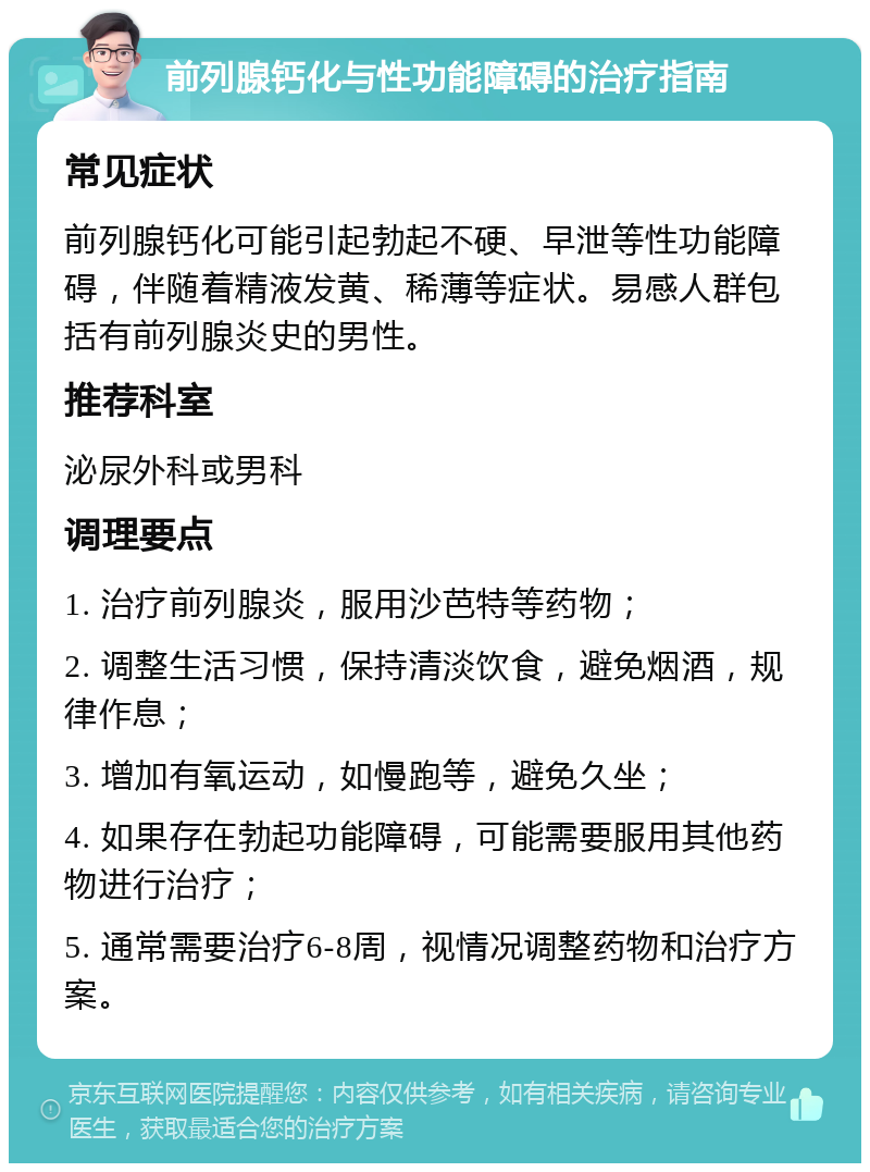 前列腺钙化与性功能障碍的治疗指南 常见症状 前列腺钙化可能引起勃起不硬、早泄等性功能障碍，伴随着精液发黄、稀薄等症状。易感人群包括有前列腺炎史的男性。 推荐科室 泌尿外科或男科 调理要点 1. 治疗前列腺炎，服用沙芭特等药物； 2. 调整生活习惯，保持清淡饮食，避免烟酒，规律作息； 3. 增加有氧运动，如慢跑等，避免久坐； 4. 如果存在勃起功能障碍，可能需要服用其他药物进行治疗； 5. 通常需要治疗6-8周，视情况调整药物和治疗方案。