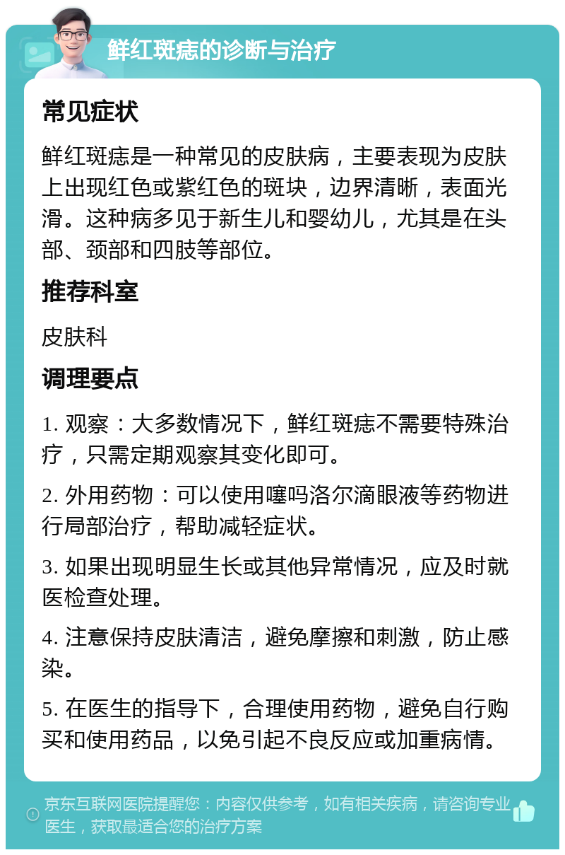 鲜红斑痣的诊断与治疗 常见症状 鲜红斑痣是一种常见的皮肤病，主要表现为皮肤上出现红色或紫红色的斑块，边界清晰，表面光滑。这种病多见于新生儿和婴幼儿，尤其是在头部、颈部和四肢等部位。 推荐科室 皮肤科 调理要点 1. 观察：大多数情况下，鲜红斑痣不需要特殊治疗，只需定期观察其变化即可。 2. 外用药物：可以使用噻吗洛尔滴眼液等药物进行局部治疗，帮助减轻症状。 3. 如果出现明显生长或其他异常情况，应及时就医检查处理。 4. 注意保持皮肤清洁，避免摩擦和刺激，防止感染。 5. 在医生的指导下，合理使用药物，避免自行购买和使用药品，以免引起不良反应或加重病情。