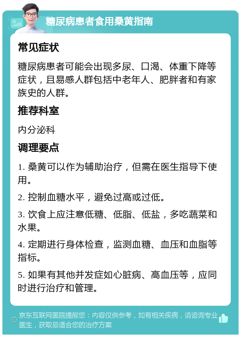 糖尿病患者食用桑黄指南 常见症状 糖尿病患者可能会出现多尿、口渴、体重下降等症状，且易感人群包括中老年人、肥胖者和有家族史的人群。 推荐科室 内分泌科 调理要点 1. 桑黄可以作为辅助治疗，但需在医生指导下使用。 2. 控制血糖水平，避免过高或过低。 3. 饮食上应注意低糖、低脂、低盐，多吃蔬菜和水果。 4. 定期进行身体检查，监测血糖、血压和血脂等指标。 5. 如果有其他并发症如心脏病、高血压等，应同时进行治疗和管理。