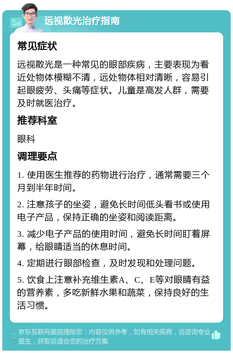 远视散光治疗指南 常见症状 远视散光是一种常见的眼部疾病，主要表现为看近处物体模糊不清，远处物体相对清晰，容易引起眼疲劳、头痛等症状。儿童是高发人群，需要及时就医治疗。 推荐科室 眼科 调理要点 1. 使用医生推荐的药物进行治疗，通常需要三个月到半年时间。 2. 注意孩子的坐姿，避免长时间低头看书或使用电子产品，保持正确的坐姿和阅读距离。 3. 减少电子产品的使用时间，避免长时间盯着屏幕，给眼睛适当的休息时间。 4. 定期进行眼部检查，及时发现和处理问题。 5. 饮食上注意补充维生素A、C、E等对眼睛有益的营养素，多吃新鲜水果和蔬菜，保持良好的生活习惯。