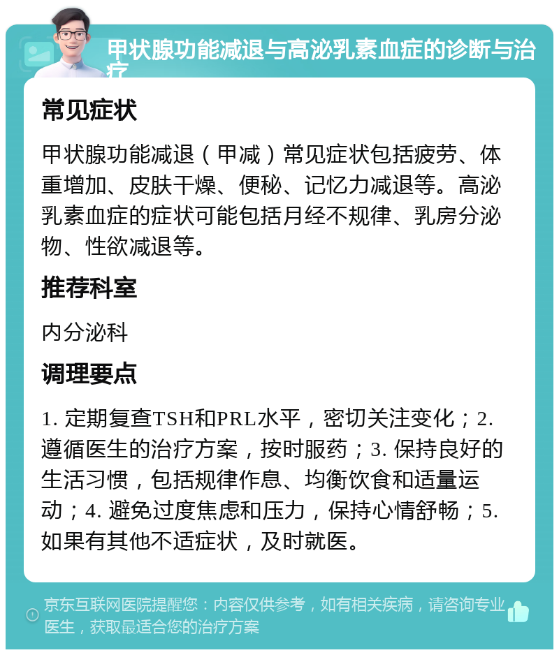 甲状腺功能减退与高泌乳素血症的诊断与治疗 常见症状 甲状腺功能减退（甲减）常见症状包括疲劳、体重增加、皮肤干燥、便秘、记忆力减退等。高泌乳素血症的症状可能包括月经不规律、乳房分泌物、性欲减退等。 推荐科室 内分泌科 调理要点 1. 定期复查TSH和PRL水平，密切关注变化；2. 遵循医生的治疗方案，按时服药；3. 保持良好的生活习惯，包括规律作息、均衡饮食和适量运动；4. 避免过度焦虑和压力，保持心情舒畅；5. 如果有其他不适症状，及时就医。