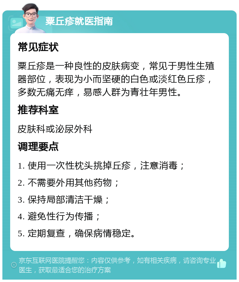 粟丘疹就医指南 常见症状 粟丘疹是一种良性的皮肤病变，常见于男性生殖器部位，表现为小而坚硬的白色或淡红色丘疹，多数无痛无痒，易感人群为青壮年男性。 推荐科室 皮肤科或泌尿外科 调理要点 1. 使用一次性枕头挑掉丘疹，注意消毒； 2. 不需要外用其他药物； 3. 保持局部清洁干燥； 4. 避免性行为传播； 5. 定期复查，确保病情稳定。