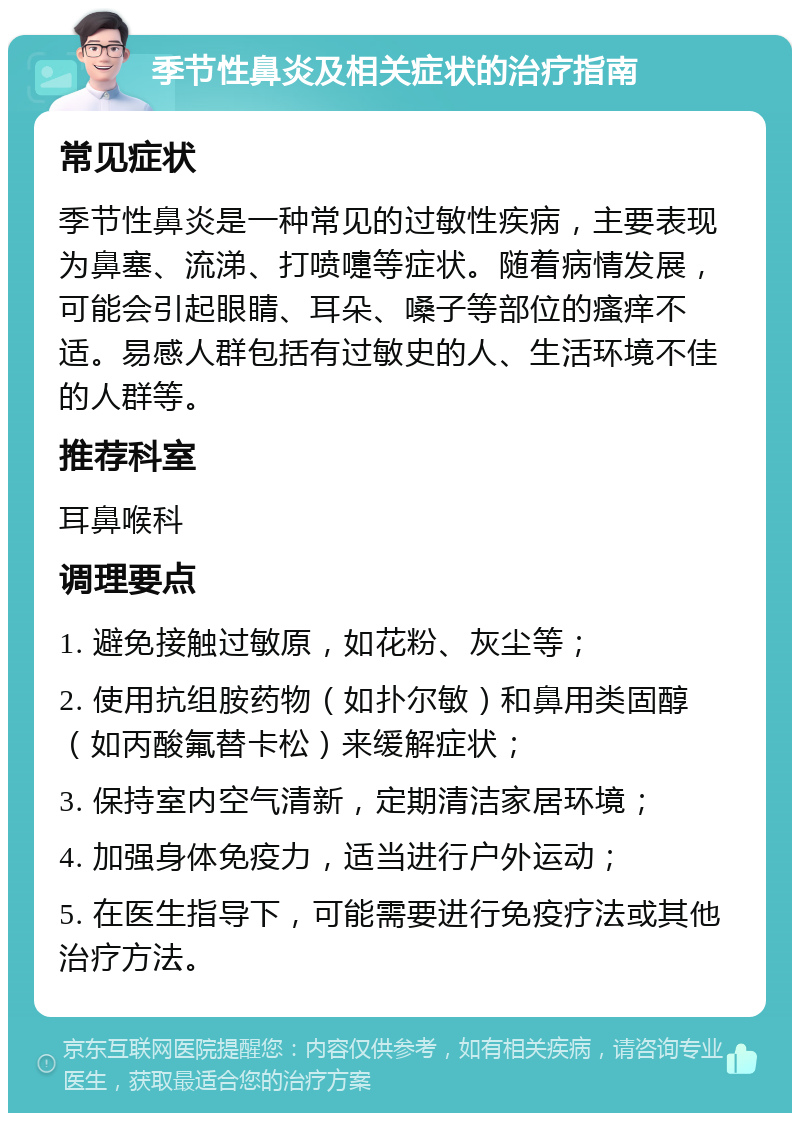 季节性鼻炎及相关症状的治疗指南 常见症状 季节性鼻炎是一种常见的过敏性疾病，主要表现为鼻塞、流涕、打喷嚏等症状。随着病情发展，可能会引起眼睛、耳朵、嗓子等部位的瘙痒不适。易感人群包括有过敏史的人、生活环境不佳的人群等。 推荐科室 耳鼻喉科 调理要点 1. 避免接触过敏原，如花粉、灰尘等； 2. 使用抗组胺药物（如扑尔敏）和鼻用类固醇（如丙酸氟替卡松）来缓解症状； 3. 保持室内空气清新，定期清洁家居环境； 4. 加强身体免疫力，适当进行户外运动； 5. 在医生指导下，可能需要进行免疫疗法或其他治疗方法。