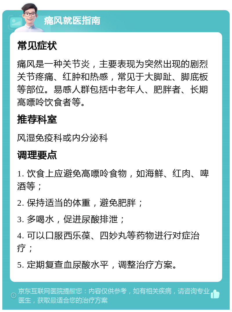 痛风就医指南 常见症状 痛风是一种关节炎，主要表现为突然出现的剧烈关节疼痛、红肿和热感，常见于大脚趾、脚底板等部位。易感人群包括中老年人、肥胖者、长期高嘌呤饮食者等。 推荐科室 风湿免疫科或内分泌科 调理要点 1. 饮食上应避免高嘌呤食物，如海鲜、红肉、啤酒等； 2. 保持适当的体重，避免肥胖； 3. 多喝水，促进尿酸排泄； 4. 可以口服西乐葆、四妙丸等药物进行对症治疗； 5. 定期复查血尿酸水平，调整治疗方案。