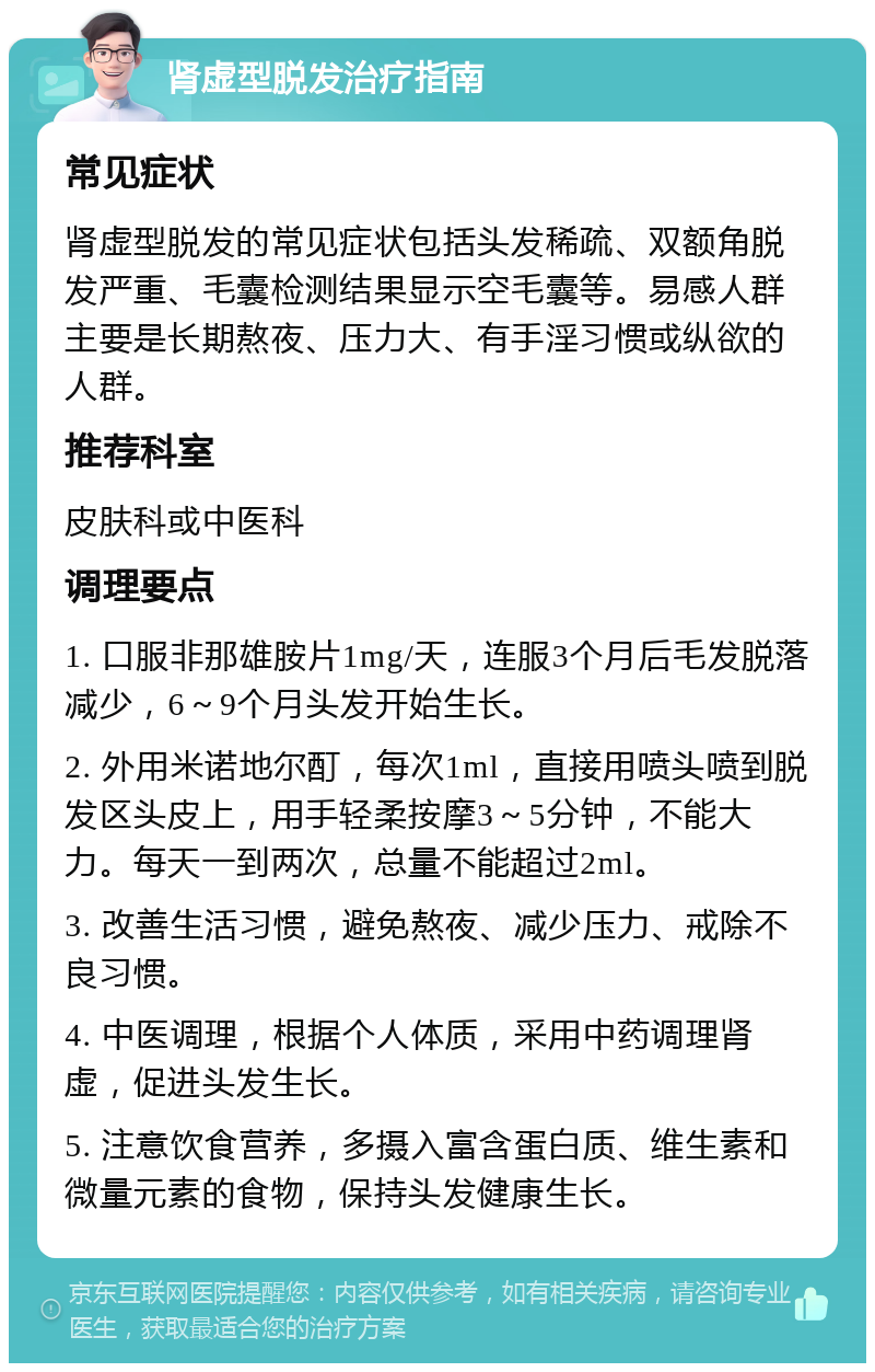 肾虚型脱发治疗指南 常见症状 肾虚型脱发的常见症状包括头发稀疏、双额角脱发严重、毛囊检测结果显示空毛囊等。易感人群主要是长期熬夜、压力大、有手淫习惯或纵欲的人群。 推荐科室 皮肤科或中医科 调理要点 1. 口服非那雄胺片1mg/天，连服3个月后毛发脱落减少，6～9个月头发开始生长。 2. 外用米诺地尔酊，每次1ml，直接用喷头喷到脱发区头皮上，用手轻柔按摩3～5分钟，不能大力。每天一到两次，总量不能超过2ml。 3. 改善生活习惯，避免熬夜、减少压力、戒除不良习惯。 4. 中医调理，根据个人体质，采用中药调理肾虚，促进头发生长。 5. 注意饮食营养，多摄入富含蛋白质、维生素和微量元素的食物，保持头发健康生长。