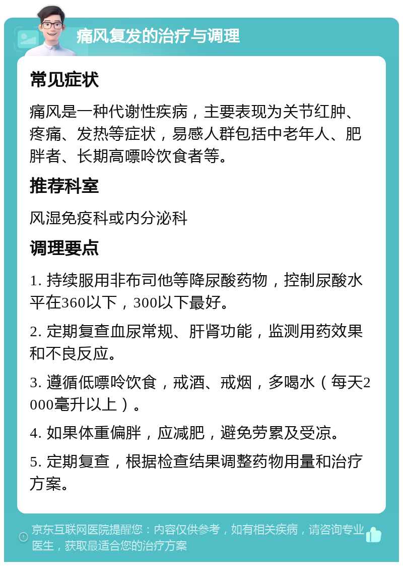 痛风复发的治疗与调理 常见症状 痛风是一种代谢性疾病，主要表现为关节红肿、疼痛、发热等症状，易感人群包括中老年人、肥胖者、长期高嘌呤饮食者等。 推荐科室 风湿免疫科或内分泌科 调理要点 1. 持续服用非布司他等降尿酸药物，控制尿酸水平在360以下，300以下最好。 2. 定期复查血尿常规、肝肾功能，监测用药效果和不良反应。 3. 遵循低嘌呤饮食，戒酒、戒烟，多喝水（每天2000毫升以上）。 4. 如果体重偏胖，应减肥，避免劳累及受凉。 5. 定期复查，根据检查结果调整药物用量和治疗方案。