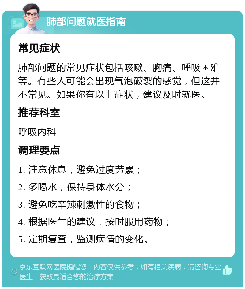 肺部问题就医指南 常见症状 肺部问题的常见症状包括咳嗽、胸痛、呼吸困难等。有些人可能会出现气泡破裂的感觉，但这并不常见。如果你有以上症状，建议及时就医。 推荐科室 呼吸内科 调理要点 1. 注意休息，避免过度劳累； 2. 多喝水，保持身体水分； 3. 避免吃辛辣刺激性的食物； 4. 根据医生的建议，按时服用药物； 5. 定期复查，监测病情的变化。