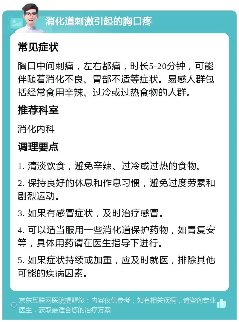 消化道刺激引起的胸口疼 常见症状 胸口中间刺痛，左右都痛，时长5-20分钟，可能伴随着消化不良、胃部不适等症状。易感人群包括经常食用辛辣、过冷或过热食物的人群。 推荐科室 消化内科 调理要点 1. 清淡饮食，避免辛辣、过冷或过热的食物。 2. 保持良好的休息和作息习惯，避免过度劳累和剧烈运动。 3. 如果有感冒症状，及时治疗感冒。 4. 可以适当服用一些消化道保护药物，如胃复安等，具体用药请在医生指导下进行。 5. 如果症状持续或加重，应及时就医，排除其他可能的疾病因素。