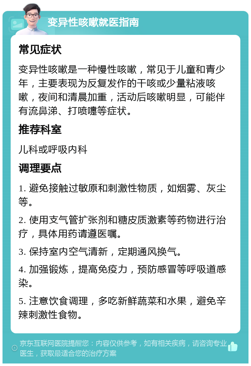 变异性咳嗽就医指南 常见症状 变异性咳嗽是一种慢性咳嗽，常见于儿童和青少年，主要表现为反复发作的干咳或少量粘液咳嗽，夜间和清晨加重，活动后咳嗽明显，可能伴有流鼻涕、打喷嚏等症状。 推荐科室 儿科或呼吸内科 调理要点 1. 避免接触过敏原和刺激性物质，如烟雾、灰尘等。 2. 使用支气管扩张剂和糖皮质激素等药物进行治疗，具体用药请遵医嘱。 3. 保持室内空气清新，定期通风换气。 4. 加强锻炼，提高免疫力，预防感冒等呼吸道感染。 5. 注意饮食调理，多吃新鲜蔬菜和水果，避免辛辣刺激性食物。