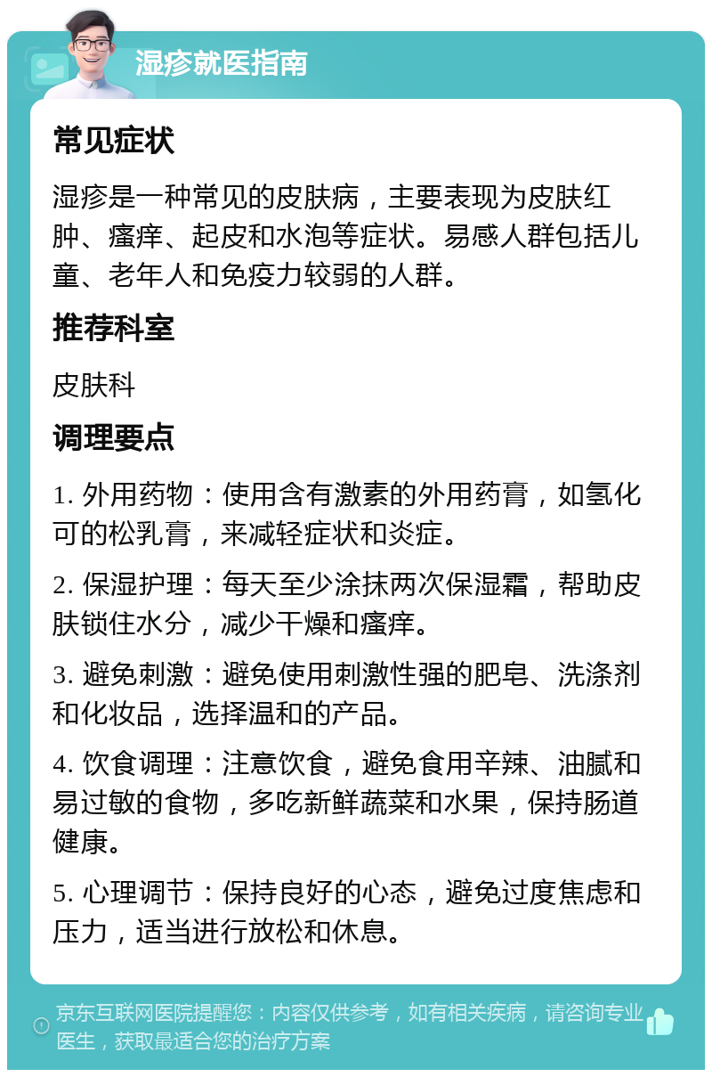 湿疹就医指南 常见症状 湿疹是一种常见的皮肤病，主要表现为皮肤红肿、瘙痒、起皮和水泡等症状。易感人群包括儿童、老年人和免疫力较弱的人群。 推荐科室 皮肤科 调理要点 1. 外用药物：使用含有激素的外用药膏，如氢化可的松乳膏，来减轻症状和炎症。 2. 保湿护理：每天至少涂抹两次保湿霜，帮助皮肤锁住水分，减少干燥和瘙痒。 3. 避免刺激：避免使用刺激性强的肥皂、洗涤剂和化妆品，选择温和的产品。 4. 饮食调理：注意饮食，避免食用辛辣、油腻和易过敏的食物，多吃新鲜蔬菜和水果，保持肠道健康。 5. 心理调节：保持良好的心态，避免过度焦虑和压力，适当进行放松和休息。