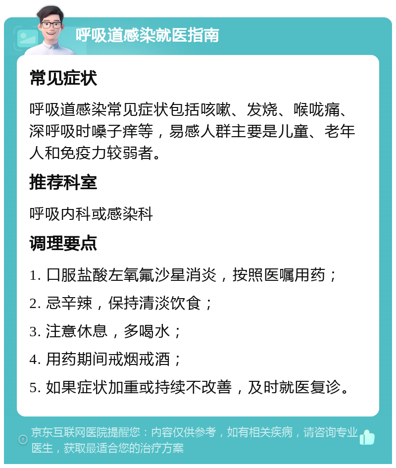 呼吸道感染就医指南 常见症状 呼吸道感染常见症状包括咳嗽、发烧、喉咙痛、深呼吸时嗓子痒等，易感人群主要是儿童、老年人和免疫力较弱者。 推荐科室 呼吸内科或感染科 调理要点 1. 口服盐酸左氧氟沙星消炎，按照医嘱用药； 2. 忌辛辣，保持清淡饮食； 3. 注意休息，多喝水； 4. 用药期间戒烟戒酒； 5. 如果症状加重或持续不改善，及时就医复诊。