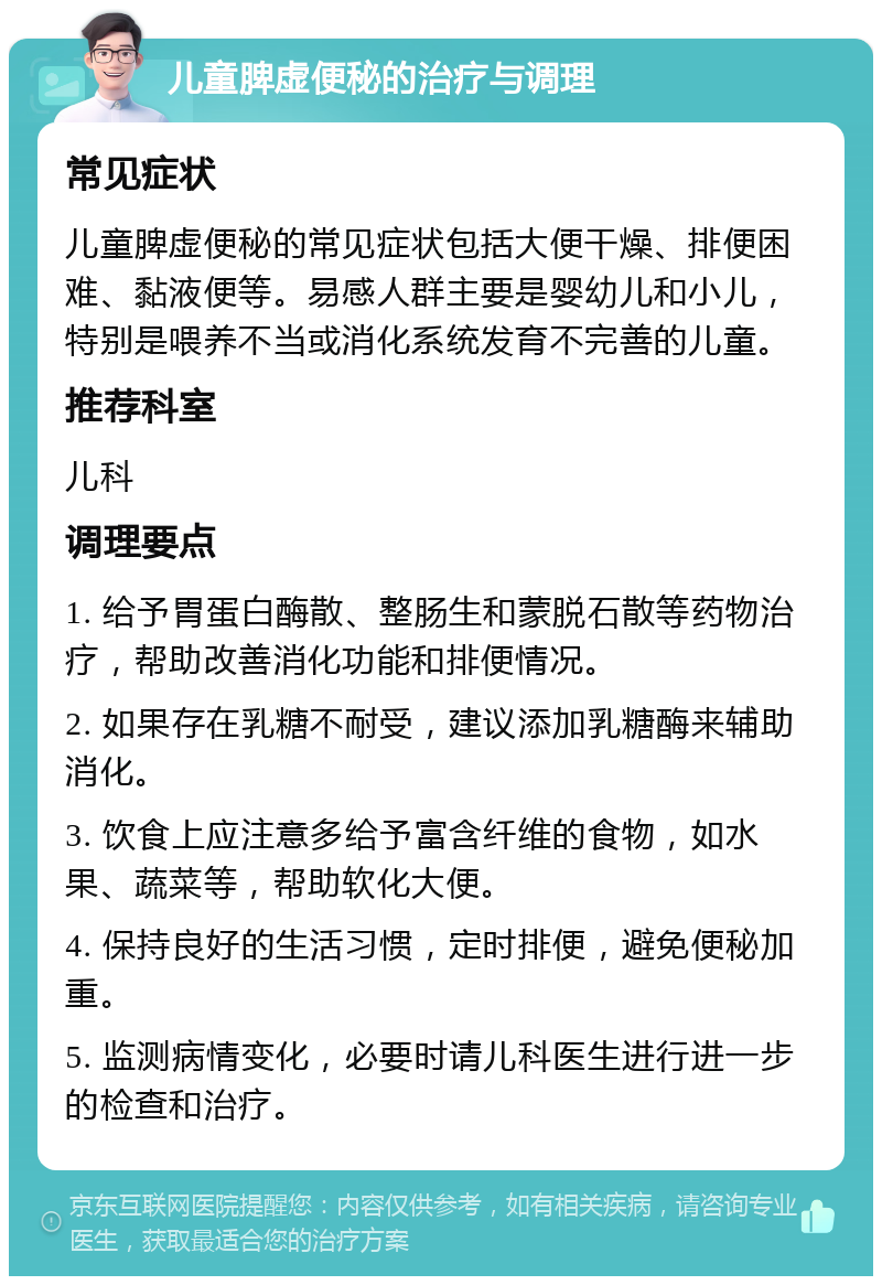 儿童脾虚便秘的治疗与调理 常见症状 儿童脾虚便秘的常见症状包括大便干燥、排便困难、黏液便等。易感人群主要是婴幼儿和小儿，特别是喂养不当或消化系统发育不完善的儿童。 推荐科室 儿科 调理要点 1. 给予胃蛋白酶散、整肠生和蒙脱石散等药物治疗，帮助改善消化功能和排便情况。 2. 如果存在乳糖不耐受，建议添加乳糖酶来辅助消化。 3. 饮食上应注意多给予富含纤维的食物，如水果、蔬菜等，帮助软化大便。 4. 保持良好的生活习惯，定时排便，避免便秘加重。 5. 监测病情变化，必要时请儿科医生进行进一步的检查和治疗。