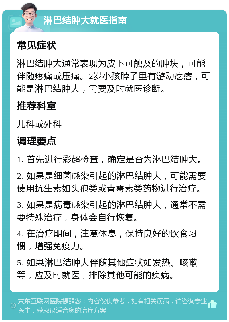 淋巴结肿大就医指南 常见症状 淋巴结肿大通常表现为皮下可触及的肿块，可能伴随疼痛或压痛。2岁小孩脖子里有游动疙瘩，可能是淋巴结肿大，需要及时就医诊断。 推荐科室 儿科或外科 调理要点 1. 首先进行彩超检查，确定是否为淋巴结肿大。 2. 如果是细菌感染引起的淋巴结肿大，可能需要使用抗生素如头孢类或青霉素类药物进行治疗。 3. 如果是病毒感染引起的淋巴结肿大，通常不需要特殊治疗，身体会自行恢复。 4. 在治疗期间，注意休息，保持良好的饮食习惯，增强免疫力。 5. 如果淋巴结肿大伴随其他症状如发热、咳嗽等，应及时就医，排除其他可能的疾病。