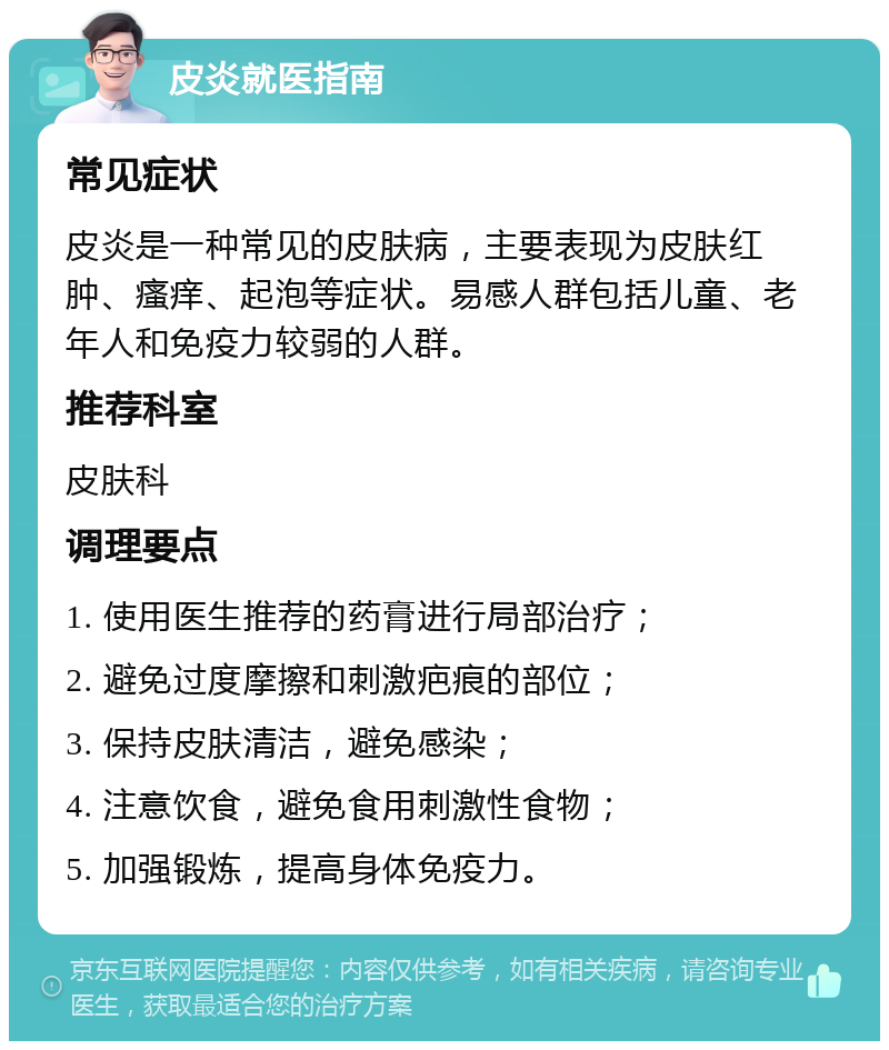 皮炎就医指南 常见症状 皮炎是一种常见的皮肤病，主要表现为皮肤红肿、瘙痒、起泡等症状。易感人群包括儿童、老年人和免疫力较弱的人群。 推荐科室 皮肤科 调理要点 1. 使用医生推荐的药膏进行局部治疗； 2. 避免过度摩擦和刺激疤痕的部位； 3. 保持皮肤清洁，避免感染； 4. 注意饮食，避免食用刺激性食物； 5. 加强锻炼，提高身体免疫力。