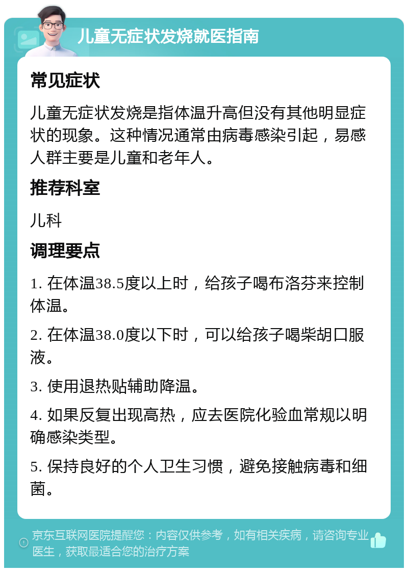 儿童无症状发烧就医指南 常见症状 儿童无症状发烧是指体温升高但没有其他明显症状的现象。这种情况通常由病毒感染引起，易感人群主要是儿童和老年人。 推荐科室 儿科 调理要点 1. 在体温38.5度以上时，给孩子喝布洛芬来控制体温。 2. 在体温38.0度以下时，可以给孩子喝柴胡口服液。 3. 使用退热贴辅助降温。 4. 如果反复出现高热，应去医院化验血常规以明确感染类型。 5. 保持良好的个人卫生习惯，避免接触病毒和细菌。