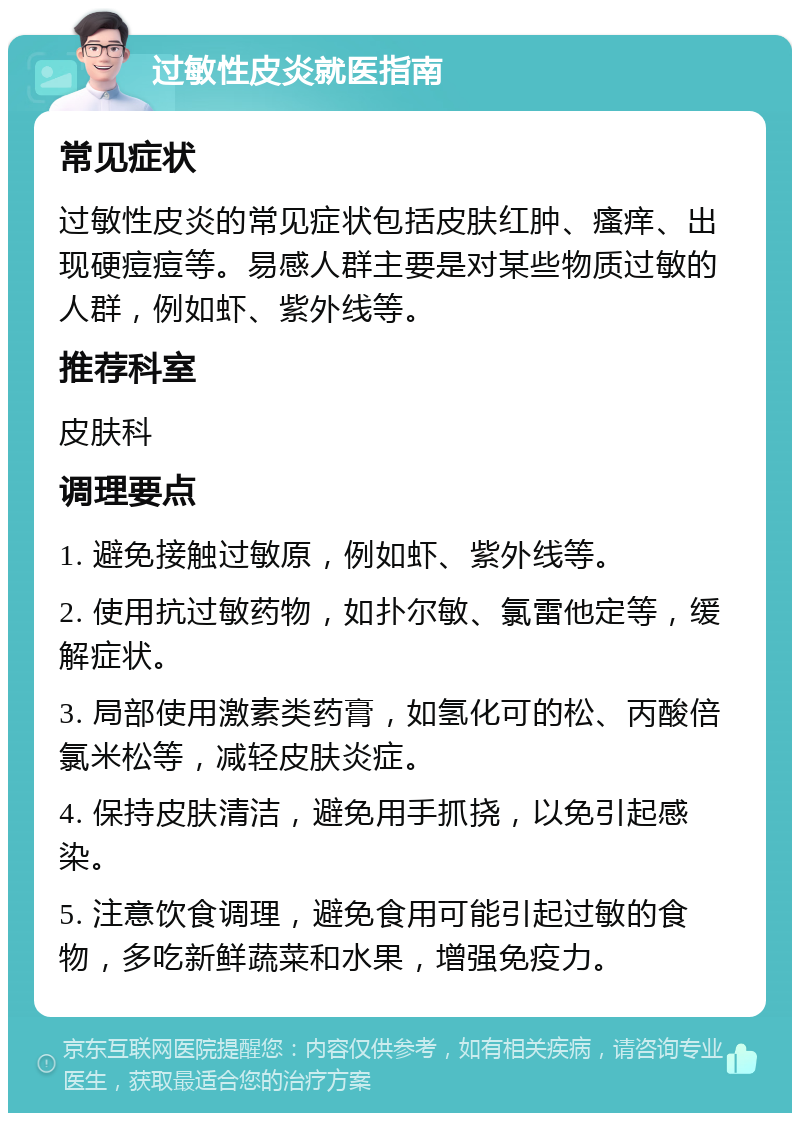 过敏性皮炎就医指南 常见症状 过敏性皮炎的常见症状包括皮肤红肿、瘙痒、出现硬痘痘等。易感人群主要是对某些物质过敏的人群，例如虾、紫外线等。 推荐科室 皮肤科 调理要点 1. 避免接触过敏原，例如虾、紫外线等。 2. 使用抗过敏药物，如扑尔敏、氯雷他定等，缓解症状。 3. 局部使用激素类药膏，如氢化可的松、丙酸倍氯米松等，减轻皮肤炎症。 4. 保持皮肤清洁，避免用手抓挠，以免引起感染。 5. 注意饮食调理，避免食用可能引起过敏的食物，多吃新鲜蔬菜和水果，增强免疫力。