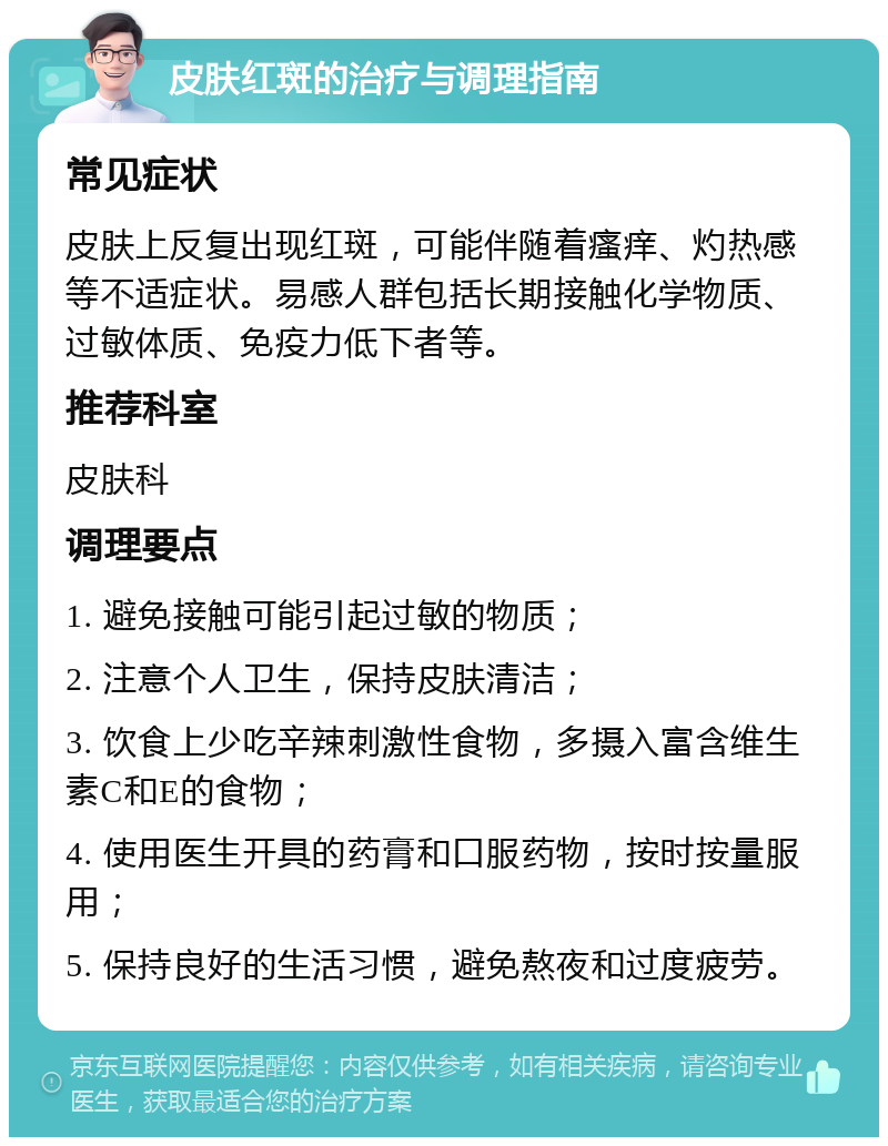 皮肤红斑的治疗与调理指南 常见症状 皮肤上反复出现红斑，可能伴随着瘙痒、灼热感等不适症状。易感人群包括长期接触化学物质、过敏体质、免疫力低下者等。 推荐科室 皮肤科 调理要点 1. 避免接触可能引起过敏的物质； 2. 注意个人卫生，保持皮肤清洁； 3. 饮食上少吃辛辣刺激性食物，多摄入富含维生素C和E的食物； 4. 使用医生开具的药膏和口服药物，按时按量服用； 5. 保持良好的生活习惯，避免熬夜和过度疲劳。