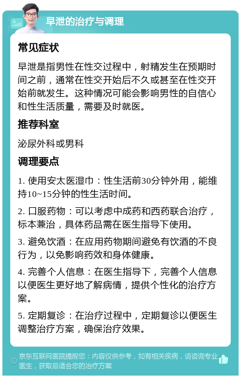 早泄的治疗与调理 常见症状 早泄是指男性在性交过程中，射精发生在预期时间之前，通常在性交开始后不久或甚至在性交开始前就发生。这种情况可能会影响男性的自信心和性生活质量，需要及时就医。 推荐科室 泌尿外科或男科 调理要点 1. 使用安太医湿巾：性生活前30分钟外用，能维持10~15分钟的性生活时间。 2. 口服药物：可以考虑中成药和西药联合治疗，标本兼治，具体药品需在医生指导下使用。 3. 避免饮酒：在应用药物期间避免有饮酒的不良行为，以免影响药效和身体健康。 4. 完善个人信息：在医生指导下，完善个人信息以便医生更好地了解病情，提供个性化的治疗方案。 5. 定期复诊：在治疗过程中，定期复诊以便医生调整治疗方案，确保治疗效果。