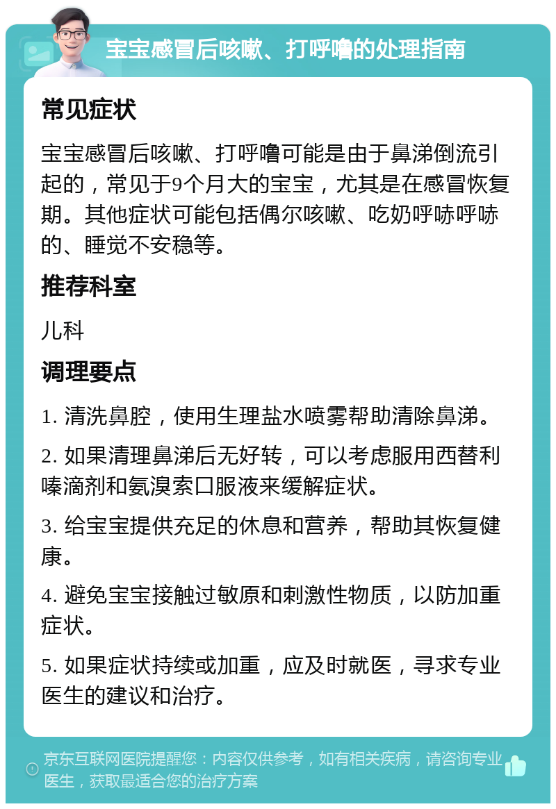 宝宝感冒后咳嗽、打呼噜的处理指南 常见症状 宝宝感冒后咳嗽、打呼噜可能是由于鼻涕倒流引起的，常见于9个月大的宝宝，尤其是在感冒恢复期。其他症状可能包括偶尔咳嗽、吃奶呼哧呼哧的、睡觉不安稳等。 推荐科室 儿科 调理要点 1. 清洗鼻腔，使用生理盐水喷雾帮助清除鼻涕。 2. 如果清理鼻涕后无好转，可以考虑服用西替利嗪滴剂和氨溴索口服液来缓解症状。 3. 给宝宝提供充足的休息和营养，帮助其恢复健康。 4. 避免宝宝接触过敏原和刺激性物质，以防加重症状。 5. 如果症状持续或加重，应及时就医，寻求专业医生的建议和治疗。