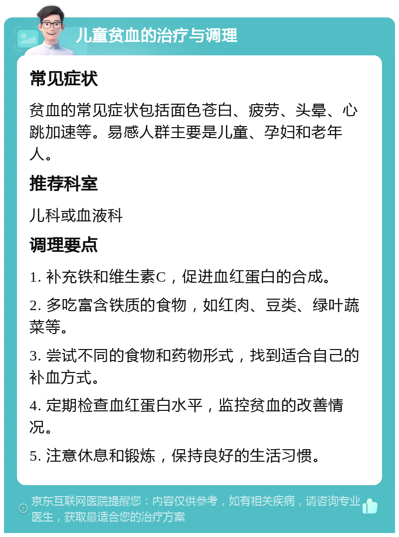 儿童贫血的治疗与调理 常见症状 贫血的常见症状包括面色苍白、疲劳、头晕、心跳加速等。易感人群主要是儿童、孕妇和老年人。 推荐科室 儿科或血液科 调理要点 1. 补充铁和维生素C，促进血红蛋白的合成。 2. 多吃富含铁质的食物，如红肉、豆类、绿叶蔬菜等。 3. 尝试不同的食物和药物形式，找到适合自己的补血方式。 4. 定期检查血红蛋白水平，监控贫血的改善情况。 5. 注意休息和锻炼，保持良好的生活习惯。