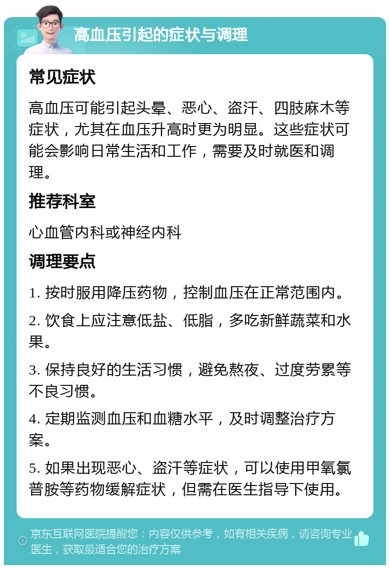 高血压引起的症状与调理 常见症状 高血压可能引起头晕、恶心、盗汗、四肢麻木等症状，尤其在血压升高时更为明显。这些症状可能会影响日常生活和工作，需要及时就医和调理。 推荐科室 心血管内科或神经内科 调理要点 1. 按时服用降压药物，控制血压在正常范围内。 2. 饮食上应注意低盐、低脂，多吃新鲜蔬菜和水果。 3. 保持良好的生活习惯，避免熬夜、过度劳累等不良习惯。 4. 定期监测血压和血糖水平，及时调整治疗方案。 5. 如果出现恶心、盗汗等症状，可以使用甲氧氯普胺等药物缓解症状，但需在医生指导下使用。