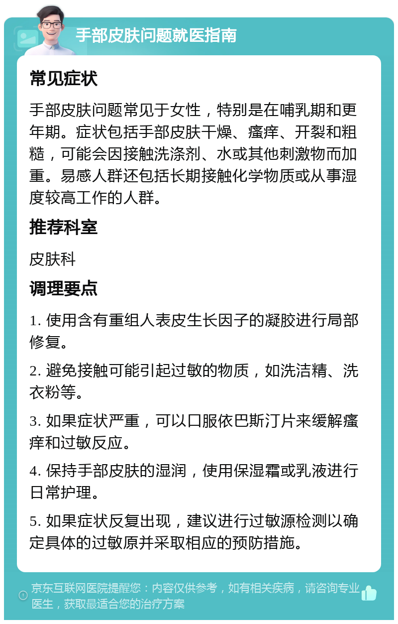 手部皮肤问题就医指南 常见症状 手部皮肤问题常见于女性，特别是在哺乳期和更年期。症状包括手部皮肤干燥、瘙痒、开裂和粗糙，可能会因接触洗涤剂、水或其他刺激物而加重。易感人群还包括长期接触化学物质或从事湿度较高工作的人群。 推荐科室 皮肤科 调理要点 1. 使用含有重组人表皮生长因子的凝胶进行局部修复。 2. 避免接触可能引起过敏的物质，如洗洁精、洗衣粉等。 3. 如果症状严重，可以口服依巴斯汀片来缓解瘙痒和过敏反应。 4. 保持手部皮肤的湿润，使用保湿霜或乳液进行日常护理。 5. 如果症状反复出现，建议进行过敏源检测以确定具体的过敏原并采取相应的预防措施。