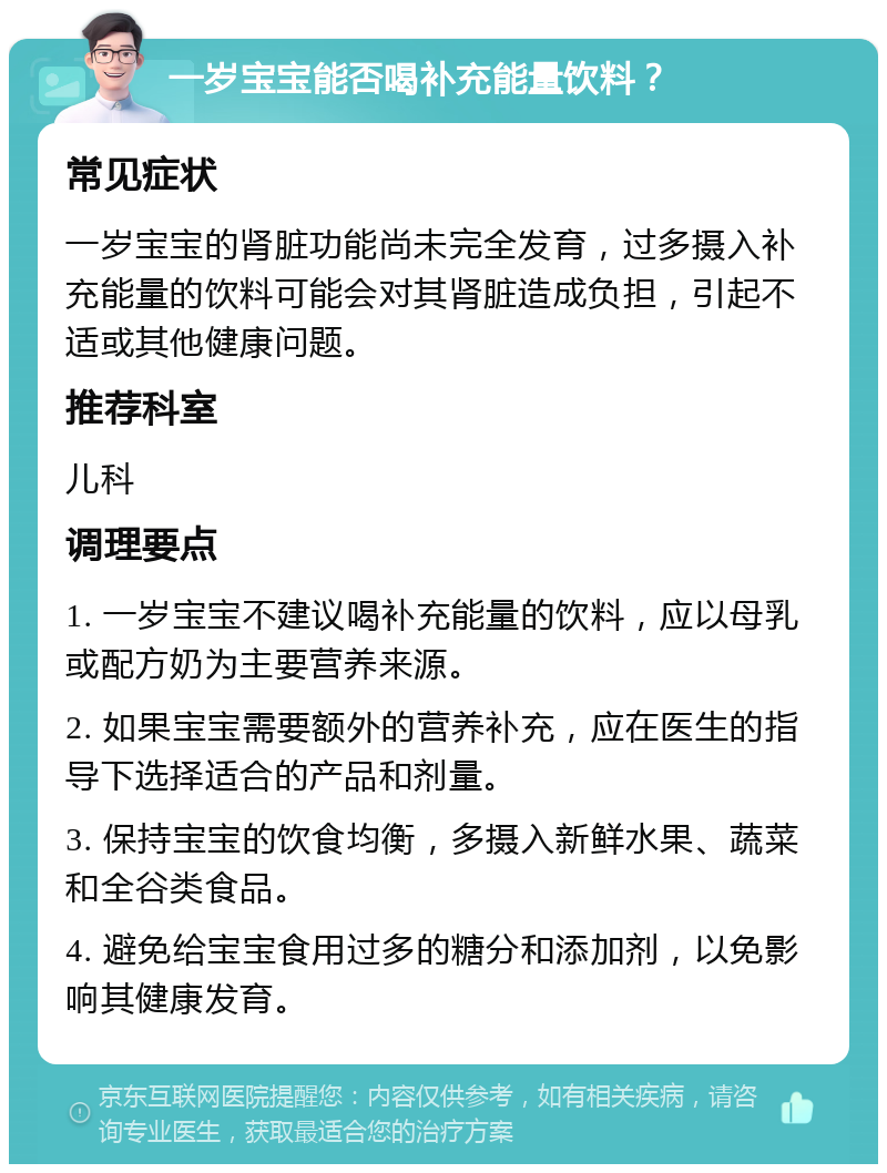 一岁宝宝能否喝补充能量饮料？ 常见症状 一岁宝宝的肾脏功能尚未完全发育，过多摄入补充能量的饮料可能会对其肾脏造成负担，引起不适或其他健康问题。 推荐科室 儿科 调理要点 1. 一岁宝宝不建议喝补充能量的饮料，应以母乳或配方奶为主要营养来源。 2. 如果宝宝需要额外的营养补充，应在医生的指导下选择适合的产品和剂量。 3. 保持宝宝的饮食均衡，多摄入新鲜水果、蔬菜和全谷类食品。 4. 避免给宝宝食用过多的糖分和添加剂，以免影响其健康发育。