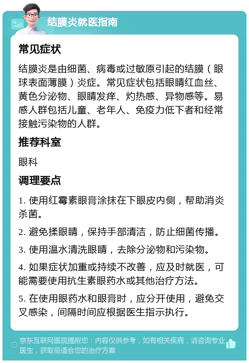 结膜炎就医指南 常见症状 结膜炎是由细菌、病毒或过敏原引起的结膜（眼球表面薄膜）炎症。常见症状包括眼睛红血丝、黄色分泌物、眼睛发痒、灼热感、异物感等。易感人群包括儿童、老年人、免疫力低下者和经常接触污染物的人群。 推荐科室 眼科 调理要点 1. 使用红霉素眼膏涂抹在下眼皮内侧，帮助消炎杀菌。 2. 避免揉眼睛，保持手部清洁，防止细菌传播。 3. 使用温水清洗眼睛，去除分泌物和污染物。 4. 如果症状加重或持续不改善，应及时就医，可能需要使用抗生素眼药水或其他治疗方法。 5. 在使用眼药水和眼膏时，应分开使用，避免交叉感染，间隔时间应根据医生指示执行。