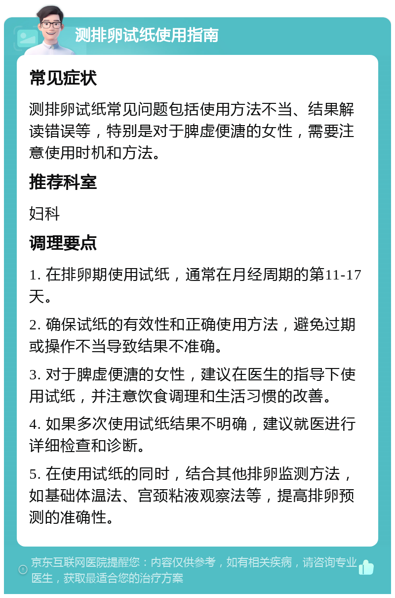 测排卵试纸使用指南 常见症状 测排卵试纸常见问题包括使用方法不当、结果解读错误等，特别是对于脾虚便溏的女性，需要注意使用时机和方法。 推荐科室 妇科 调理要点 1. 在排卵期使用试纸，通常在月经周期的第11-17天。 2. 确保试纸的有效性和正确使用方法，避免过期或操作不当导致结果不准确。 3. 对于脾虚便溏的女性，建议在医生的指导下使用试纸，并注意饮食调理和生活习惯的改善。 4. 如果多次使用试纸结果不明确，建议就医进行详细检查和诊断。 5. 在使用试纸的同时，结合其他排卵监测方法，如基础体温法、宫颈粘液观察法等，提高排卵预测的准确性。