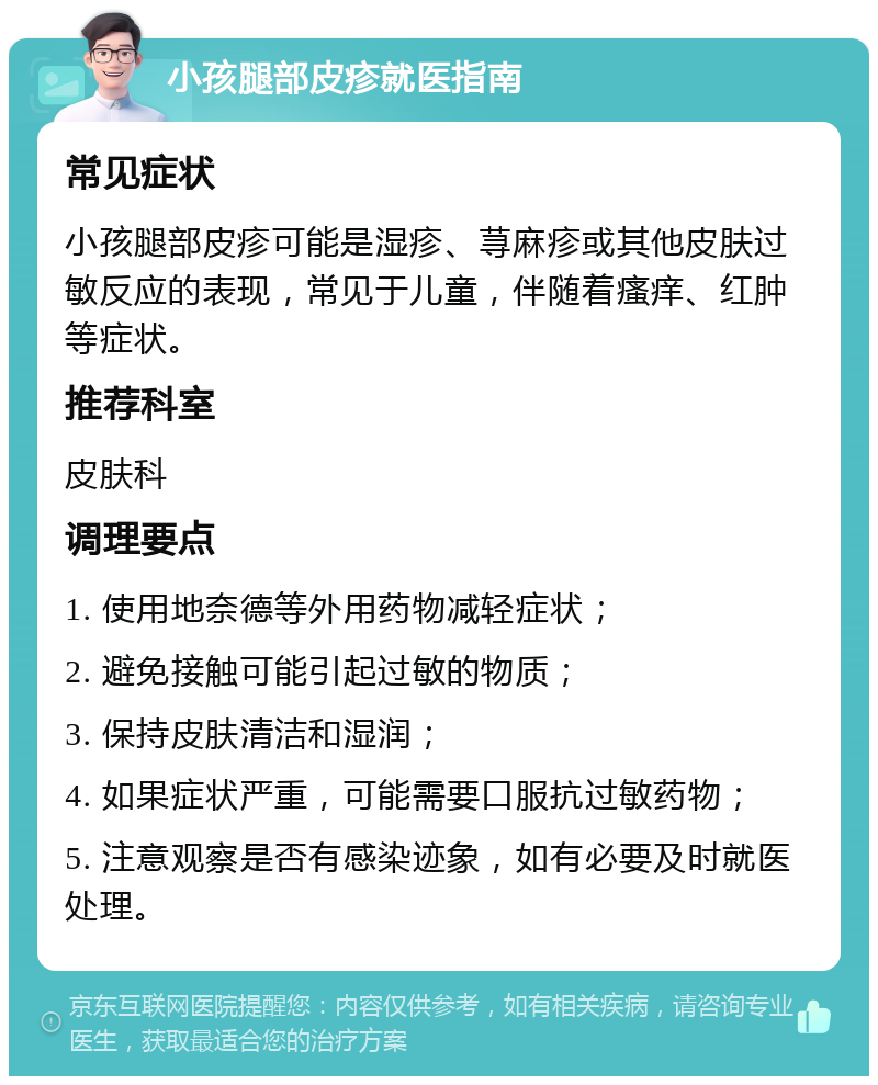 小孩腿部皮疹就医指南 常见症状 小孩腿部皮疹可能是湿疹、荨麻疹或其他皮肤过敏反应的表现，常见于儿童，伴随着瘙痒、红肿等症状。 推荐科室 皮肤科 调理要点 1. 使用地奈德等外用药物减轻症状； 2. 避免接触可能引起过敏的物质； 3. 保持皮肤清洁和湿润； 4. 如果症状严重，可能需要口服抗过敏药物； 5. 注意观察是否有感染迹象，如有必要及时就医处理。