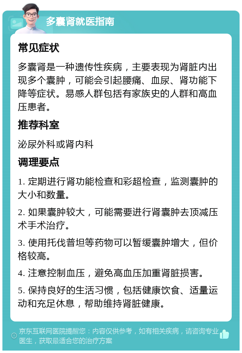 多囊肾就医指南 常见症状 多囊肾是一种遗传性疾病，主要表现为肾脏内出现多个囊肿，可能会引起腰痛、血尿、肾功能下降等症状。易感人群包括有家族史的人群和高血压患者。 推荐科室 泌尿外科或肾内科 调理要点 1. 定期进行肾功能检查和彩超检查，监测囊肿的大小和数量。 2. 如果囊肿较大，可能需要进行肾囊肿去顶减压术手术治疗。 3. 使用托伐普坦等药物可以暂缓囊肿增大，但价格较高。 4. 注意控制血压，避免高血压加重肾脏损害。 5. 保持良好的生活习惯，包括健康饮食、适量运动和充足休息，帮助维持肾脏健康。