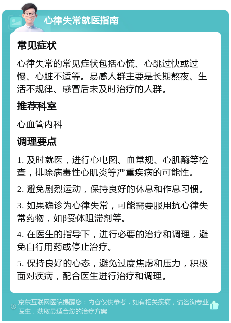 心律失常就医指南 常见症状 心律失常的常见症状包括心慌、心跳过快或过慢、心脏不适等。易感人群主要是长期熬夜、生活不规律、感冒后未及时治疗的人群。 推荐科室 心血管内科 调理要点 1. 及时就医，进行心电图、血常规、心肌酶等检查，排除病毒性心肌炎等严重疾病的可能性。 2. 避免剧烈运动，保持良好的休息和作息习惯。 3. 如果确诊为心律失常，可能需要服用抗心律失常药物，如β受体阻滞剂等。 4. 在医生的指导下，进行必要的治疗和调理，避免自行用药或停止治疗。 5. 保持良好的心态，避免过度焦虑和压力，积极面对疾病，配合医生进行治疗和调理。