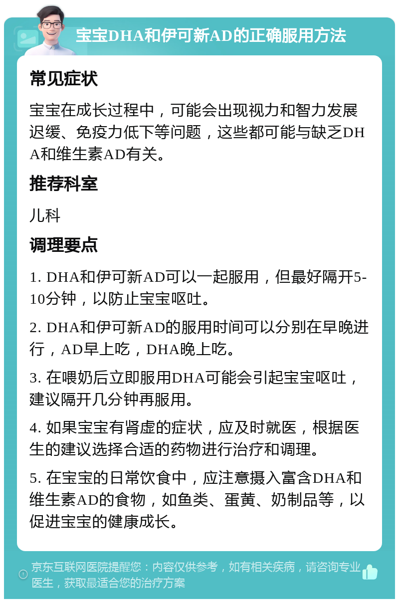 宝宝DHA和伊可新AD的正确服用方法 常见症状 宝宝在成长过程中，可能会出现视力和智力发展迟缓、免疫力低下等问题，这些都可能与缺乏DHA和维生素AD有关。 推荐科室 儿科 调理要点 1. DHA和伊可新AD可以一起服用，但最好隔开5-10分钟，以防止宝宝呕吐。 2. DHA和伊可新AD的服用时间可以分别在早晚进行，AD早上吃，DHA晚上吃。 3. 在喂奶后立即服用DHA可能会引起宝宝呕吐，建议隔开几分钟再服用。 4. 如果宝宝有肾虚的症状，应及时就医，根据医生的建议选择合适的药物进行治疗和调理。 5. 在宝宝的日常饮食中，应注意摄入富含DHA和维生素AD的食物，如鱼类、蛋黄、奶制品等，以促进宝宝的健康成长。