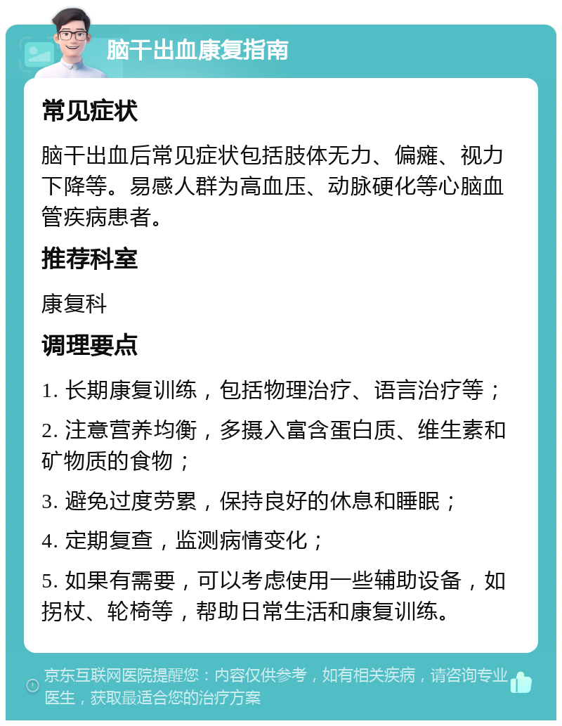 脑干出血康复指南 常见症状 脑干出血后常见症状包括肢体无力、偏瘫、视力下降等。易感人群为高血压、动脉硬化等心脑血管疾病患者。 推荐科室 康复科 调理要点 1. 长期康复训练，包括物理治疗、语言治疗等； 2. 注意营养均衡，多摄入富含蛋白质、维生素和矿物质的食物； 3. 避免过度劳累，保持良好的休息和睡眠； 4. 定期复查，监测病情变化； 5. 如果有需要，可以考虑使用一些辅助设备，如拐杖、轮椅等，帮助日常生活和康复训练。