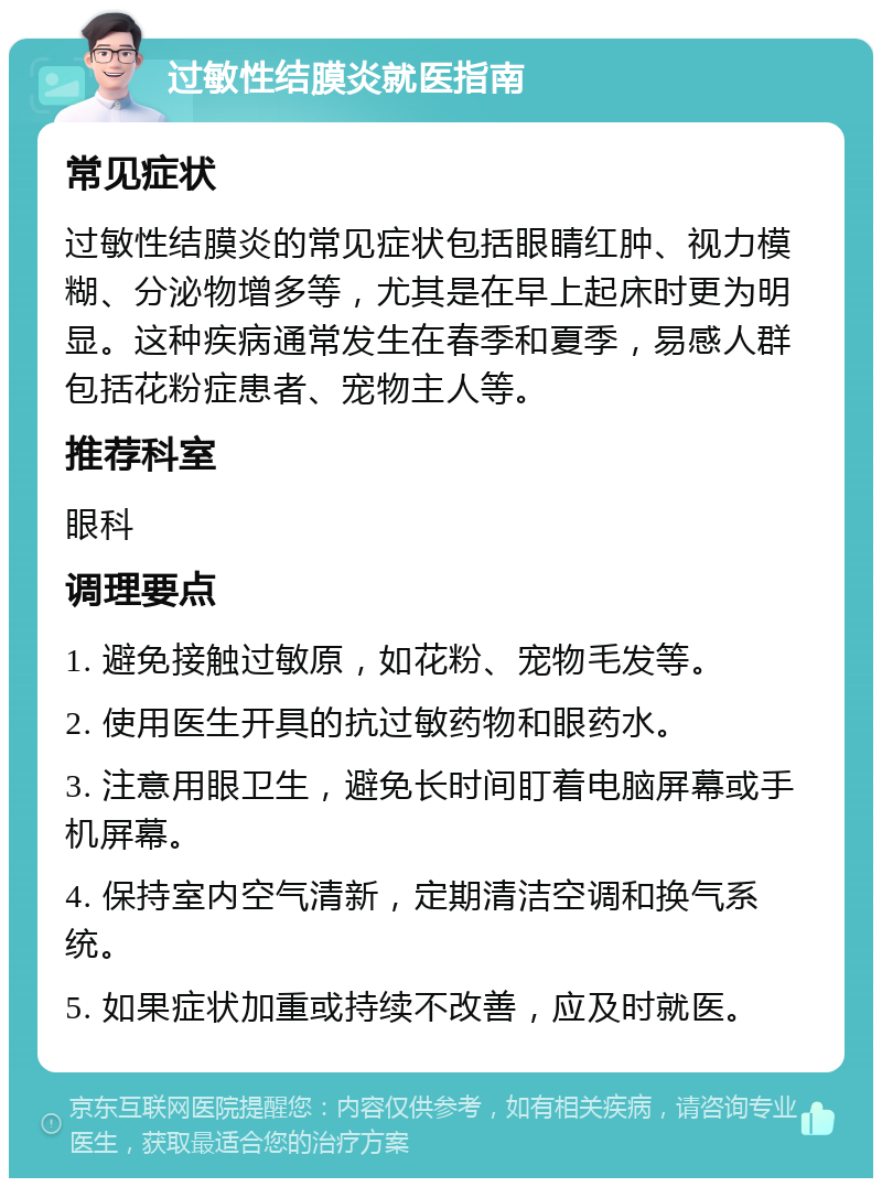 过敏性结膜炎就医指南 常见症状 过敏性结膜炎的常见症状包括眼睛红肿、视力模糊、分泌物增多等，尤其是在早上起床时更为明显。这种疾病通常发生在春季和夏季，易感人群包括花粉症患者、宠物主人等。 推荐科室 眼科 调理要点 1. 避免接触过敏原，如花粉、宠物毛发等。 2. 使用医生开具的抗过敏药物和眼药水。 3. 注意用眼卫生，避免长时间盯着电脑屏幕或手机屏幕。 4. 保持室内空气清新，定期清洁空调和换气系统。 5. 如果症状加重或持续不改善，应及时就医。