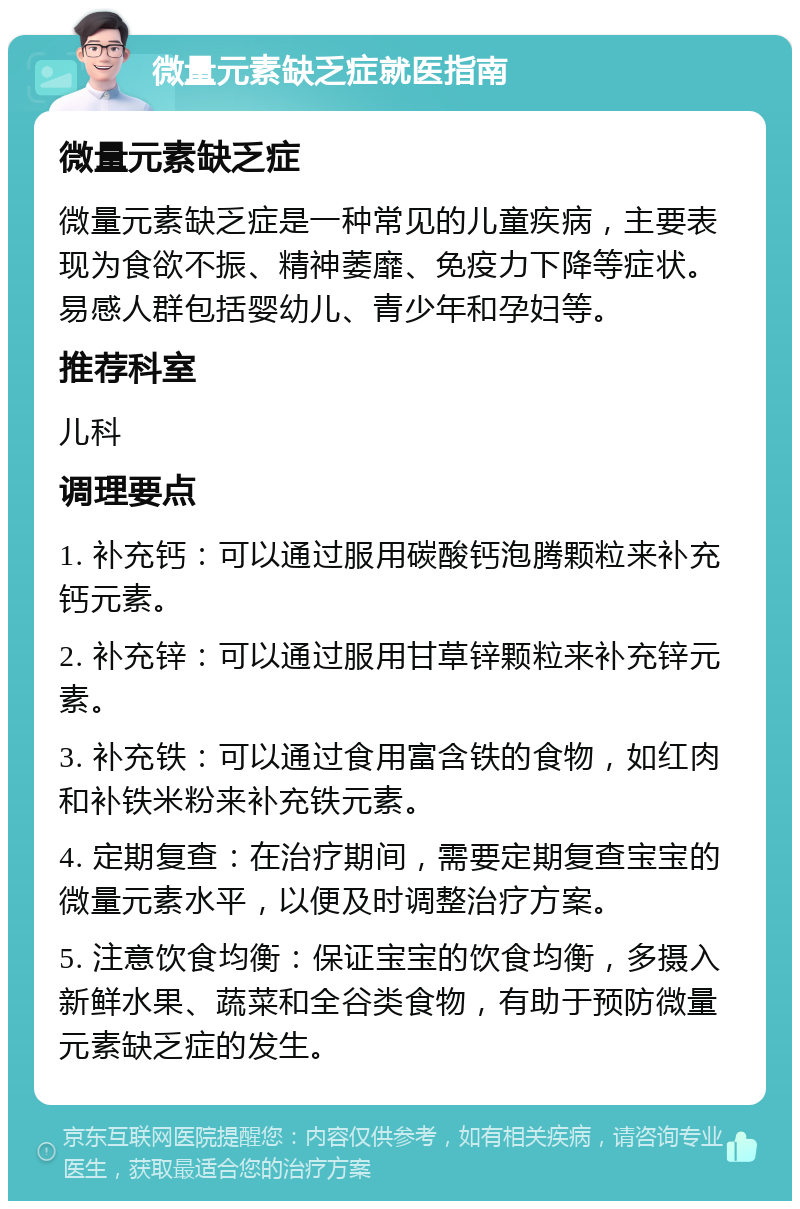 微量元素缺乏症就医指南 微量元素缺乏症 微量元素缺乏症是一种常见的儿童疾病，主要表现为食欲不振、精神萎靡、免疫力下降等症状。易感人群包括婴幼儿、青少年和孕妇等。 推荐科室 儿科 调理要点 1. 补充钙：可以通过服用碳酸钙泡腾颗粒来补充钙元素。 2. 补充锌：可以通过服用甘草锌颗粒来补充锌元素。 3. 补充铁：可以通过食用富含铁的食物，如红肉和补铁米粉来补充铁元素。 4. 定期复查：在治疗期间，需要定期复查宝宝的微量元素水平，以便及时调整治疗方案。 5. 注意饮食均衡：保证宝宝的饮食均衡，多摄入新鲜水果、蔬菜和全谷类食物，有助于预防微量元素缺乏症的发生。