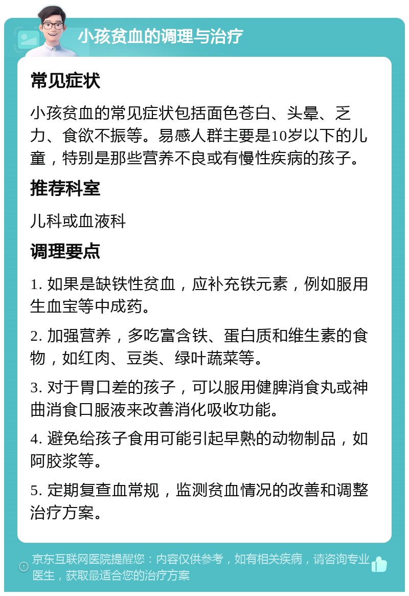 小孩贫血的调理与治疗 常见症状 小孩贫血的常见症状包括面色苍白、头晕、乏力、食欲不振等。易感人群主要是10岁以下的儿童，特别是那些营养不良或有慢性疾病的孩子。 推荐科室 儿科或血液科 调理要点 1. 如果是缺铁性贫血，应补充铁元素，例如服用生血宝等中成药。 2. 加强营养，多吃富含铁、蛋白质和维生素的食物，如红肉、豆类、绿叶蔬菜等。 3. 对于胃口差的孩子，可以服用健脾消食丸或神曲消食口服液来改善消化吸收功能。 4. 避免给孩子食用可能引起早熟的动物制品，如阿胶浆等。 5. 定期复查血常规，监测贫血情况的改善和调整治疗方案。